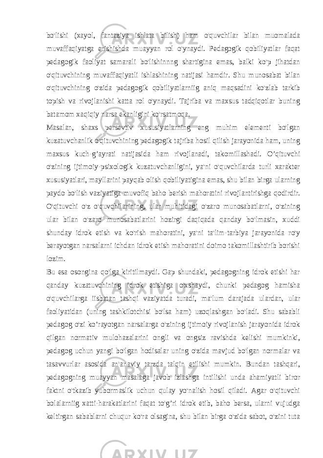 bo&#39;lishi (xayol, fantaziya ishlata bilish) ham o&#39;quvchilar bilan muomalada muvaffaqiyatga erishishda muayyan rol o&#39;ynaydi. Pedagogik qobiliyatlar faqat pedagogik faoliyat samarali bo&#39;lishinnng shartigina emas, balki ko&#39;p jihatdan o&#39;qituvchining muvaffaqiyatli ishlashining natijasi hamdir. Shu munosabat bilan o&#39;qituvchining o&#39;zida pedagogik qobiliyatlarniig aniq maqsadini ko&#39;zlab tarkib topish va rivojlanishi katta rol o&#39;ynaydi. Tajriba va maxsus tadqiqotlar buning batamom xaqiqiy narsa ekanligini ko&#39;rsatmoqa. Masalan, shaxs persevtiv xususiyatlarning eng muhim elementi bo&#39;lgan kuzatuvchanlik o&#39;qituvchining pedagogik tajriba hosil qilish jarayonida ham, uning maxsus kuch-g’ayrati natijasida ham rivojlanadi, takomillashadi. O’qituvchi o&#39;zining ijtimoiy-psixologik kuzatuvchanligini, ya&#39;ni o&#39;quvchilarda turli xarakter xususiyatlari, mayllarini payqab olish qobiliyatigina emas, shu bilan birga ularning paydo bo&#39;lish vaziyatiga muvofiq baho berish mahoratini rivojlantirishga qodirdir. O&#39;qituvchi o&#39;z o&#39;quvchilarining, ular muhitidagi o&#39;zaro munosabatlarni, o&#39;zining ular bilan o&#39;zaro munosabatlarini hozirgi daqiqada qanday bo&#39;lmasin, xuddi shunday idrok etish va ko&#39;rish mahoratini, ya&#39;ni ta&#39;lim-tarbiya jarayonida ro&#39;y berayotgan narsalarni ichdan idrok etish mahoratini doimo takomillashtirib borishi lozim. Bu esa osongina qo&#39;lga kiritilmaydi. Gap shundaki, pedagogning idrok etishi har qanday kuzatuvchining idrok etishiga o&#39;xshaydi, chunki pedagog hamisha o&#39;quvchilarga iisbatan tashqi vaziyatda turadi, ma&#39;lum darajada ulardan, ular faoliyatidan (uning tashkilotchisi bo&#39;lsa ham) uzoqlashgan bo&#39;ladi. Shu sababli pedagog o&#39;zi ko’rayotgan narsalarga o&#39;zining ijtimoiy rivojlanish jarayonida idrok qilgan normativ mulohazalarini ongli va ongsiz ravishda kelishi mumkinki, pedagog uchun yangi bo&#39;lgan hodisalar uning o&#39;zida mavjud bo&#39;lgan normalar va tasavvurlar asosida an&#39;anaviy tarzda talqin etilishi mumkin. Bundan tashqari, pedagogning muayyan masalaga javob izlashga intilishi unda ahamiyatli biror faktni o&#39;tkazib yubormaslik uchun qulay yo&#39;nalish hosil qiladi. Agar o&#39;qituvchi bolalarniig xatti-harakatlarini faqat to&#39;g’ri idrok etib, baho bersa, ularni vujudga keltirgan sabablarni chuqur ko&#39;ra olsagina, shu bilan birga o&#39;zida sabot, o&#39;zini tuta 