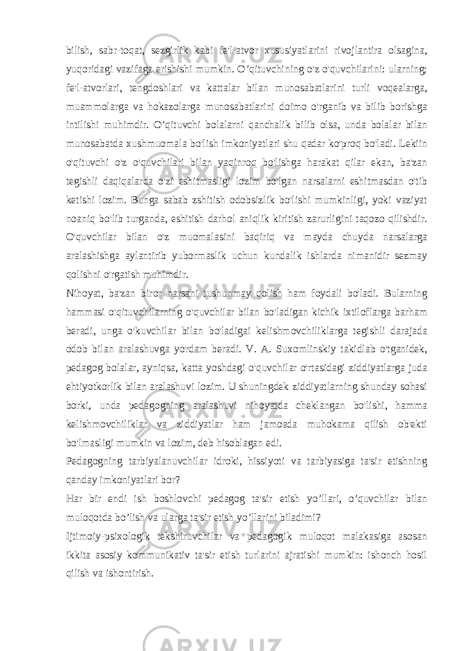 bilish, sabr-toqat, sezgirlik kabi fe&#39;l-atvor xususiyatlarini rivojlantira olsagina, yuqoridagi vazifaga erishishi mumkin. O’qituvchining o&#39;z o&#39;quvchilarini: ularning; fe&#39;l-atvorlari, tengdoshlari va kattalar bilan munosabatlarini turli voqealarga, muammolarga va hokazolarga munosabatlarini doimo o&#39;rganib va bilib borishga intilishi muhimdir. O’qituvchi bolalarni qanchalik bilib olsa, unda bolalar bilan munosabatda xushmuomala bo&#39;lish imkoniyatlari shu qadar ko&#39;proq bo&#39;ladi. Lekiin o&#39;qituvchi o&#39;z o&#39;quvchilari bilan yaqinroq bo&#39;lishga harakat qilar ekan, ba&#39;zan tegishli daqiqalarda o&#39;zi eshitmasligi lozim bo&#39;lgan narsalarni eshitmasdan o&#39;tib ketishi lozim. Bunga sabab zshitish odobsizlik bo&#39;lishi mumkinligi, yoki vaziyat noaniq bo&#39;lib turganda, eshitish darhol aniqlik kiritish zarurligini taqozo qilishdir. O&#39;quvchilar bilan o&#39;z muomalasini baqiriq va mayda chuyda narsalarga aralashishga aylantirib yubormaslik uchun kundalik ishlarda nimanidir sezmay qolishni o&#39;rgatish muhimdir. Nihoyat, ba&#39;zan biror narsani tushunmay qolish ham foydali bo&#39;ladi. Bularning hammasi o&#39;qituvchilarning o&#39;quvchilar bilan bo&#39;ladigan kichik ixtiloflarga barham beradi, unga o&#39;kuvchilar bilan bo&#39;ladigai kelishmovchiliklarga tegishli darajada odob bilan aralashuvga yordam beradi. V. A. Suxomlinskiy takidlab o&#39;tganidek, pedagog bolalar, ayniqsa, katta yoshdagi o&#39;quvchilar o&#39;rtasidagi ziddiyatlarga juda ehtiyotkorlik bilan aralashuvi lozim. U shuningdek ziddiyatlarning shunday sohasi borki, unda pedagogning aralashuvi nihoyatda cheklangan bo&#39;lishi, hamma kelishmovchiliklar va ziddiyatlar ham jamoada muhokama qilish ob&#39;ekti bo&#39;lmasligi mumkin va lozim, deb hisoblagan edi. Pedagogning tarbiyalanuvchilar idroki, hissiyoti va tarbiyasiga ta&#39;sir etishning qanday imkoniyatlari bor? Har bir endi ish boshlovchi pedagog ta&#39;sir etish yo’llari, o’quvchilar bilan muloqotda bo’lish va ularga ta&#39;sir etish yo’llarini biladimi? Ijtimoiy-psixologik tekshiruvchilar va pedagogik muloqot malakasiga asosan ikkita asosiy kommunikativ ta&#39;sir etish turlarini ajratishi mumkin: ishonch hosil qilish va ishontirish. 