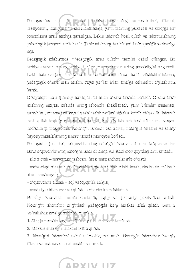 Pedagogning har bir harakati tarbiyalanuvchining munosabatlari, fikrlari, hissiyotlari, faoliyatlarini shakllantirishga, ya&#39;ni ularning psixikasi va xulqiga har tomonlama ta&#39;sir etishga qaratilgan. Lekin ishonch hosil qilish va ishontirishning psixologik jarayoni turlichadir. Ta&#39;sir etishning har bir yo’li o’z spesifik xarkteriga ega. Pedagogik adabiyotda «Pedagogik ta&#39;sir qilish» termini qabul qilingan. Bu tarbiyalanuvchilarning tarbiyasi bilan munosabatida uning passivligini anglatadi. Lekin bola kelajakda har tomonlama kamol topgan inson bo’lib etishishini istasak, pedagogik o’zaro ta&#39;sir etishni qaysi yo’llar bilan amalga oshirishni o’ylashimiz kerak. O’sayotgan bola ijtimoiy borliq tabiat bilan o’zaro ta&#39;sirda bo’ladi. O’zaro ta&#39;sir etishning natijasi sifatida uning ishonchi shakllanadi, ya&#39;ni bilimlar sistemasi, qarashlari, munosabati va xulq ta&#39;sir etish natijasi sifatida ko’rib chiqaylik. Ishonch hosil qilish haqiqiy va noto’g’ri bo’ladi. Haqiqiy ishonch hosil qilish real voqea- hodisalarga mos keladi. Noto’g’ri ishonch esa xavfli, noto’g’ri ishlarni va salbiy hayotiy masalalarning sintezi tarzida namoyon bo’ladi. Pedagoglar juda ko’p o’quvchilarning noto’g’ri ishonchlari bilan to’qnashadilar. Ba&#39;zi o’quvchilarning noto’g’ri ishonchlariga A.I.Kochetov quyidagilarni kiritadi. - a&#39;lo o’qish – me&#39;yordan tashqari, faqat maqtanchoqlar a&#39;lo o’qiydi; - me&#39;yordagi o’quvchi o’qituvchidan ogohlantirish olishi kerak, aks holda uni hech kim mensimaydi; - o’qituvchini aldash – aql va topqirlik belgisi; - mas&#39;uliyat bilan mehnat qilish – ortiqcha kuch ishlatish. Bunday ishonchlar mustahkamlanib, aqliy va jismoniy passivlikka o’tadi. Noto’g’ri ishonchni to’g’rilash pedagogda ko’p harakat talab qiladi. Buni 3 yo’nalishda amalga oshirish mumkin. 1. Sinf jamoasida sog’lom ijtimoiy fikrlarni shakllantirish. 2. Maxsus shaxsiy malakani ixtiro qilish. 3. Noto’g’ri ishonchni qabul qilmaslik, rad etish. Noto’g’ri ishonchda haqiqiy fikrlar va ustanovkalar almashinishi kerak. 