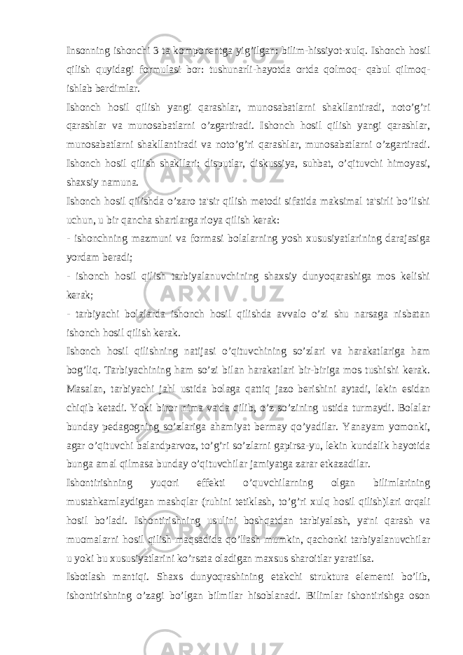 Insonning ishonchi 3 ta komponentga yig’ilgan: bilim-hissiyot-xulq. Ishonch hosil qilish quyidagi formulasi bor: tushunarli-hayotda ortda qolmoq- qabul qilmoq- ishlab berdimlar. Ishonch hosil qilish yangi qarashlar, munosabatlarni shakllantiradi, noto’g’ri qarashlar va munosabatlarni o’zgartiradi. Ishonch hosil qilish yangi qarashlar, munosabatlarni shakllantiradi va noto’g’ri qarashlar, munosabatlarni o’zgartiradi. Ishonch hosil qilish shakllari: disputlar, diskussiya, suhbat, o’qituvchi himoyasi, shaxsiy namuna. Ishonch hosil qilishda o’zaro ta&#39;sir qilish metodi sifatida maksimal ta&#39;sirli bo’lishi uchun, u bir qancha shartlarga rioya qilish kerak: - ishonchning mazmuni va formasi bolalarning yosh xususiyatlarining darajasiga yordam beradi; - ishonch hosil qilish tarbiyalanuvchining shaxsiy dunyoqarashiga mos kelishi kerak; - tarbiyachi bolalarda ishonch hosil qilishda avvalo o’zi shu narsaga nisbatan ishonch hosil qilish kerak. Ishonch hosil qilishning natijasi o’qituvchining so’zlari va harakatlariga ham bog’liq. Tarbiyachining ham so’zi bilan harakatlari bir-biriga mos tushishi kerak. Masalan, tarbiyachi jahl ustida bolaga qattiq jazo berishini aytadi, lekin esidan chiqib ketadi. Yoki biror nima va&#39;da qilib, o’z so’zining ustida turmaydi. Bolalar bunday pedagogning so’zlariga ahamiyat bermay qo’yadilar. Yanayam yomonki, agar o’qituvchi balandparvoz, to’g’ri so’zlarni gapirsa-yu, lekin kundalik hayotida bunga amal qilmasa bunday o’qituvchilar jamiyatga zarar etkazadilar. Ishontirishning yuqori effekti o’quvchilarning olgan bilimlarining mustahkamlaydigan mashqlar (ruhini tetiklash, to’g’ri xulq hosil qilish)lari orqali hosil bo’ladi. Ishontirishning usulini boshqatdan tarbiyalash, ya&#39;ni qarash va muomalarni hosil qilish maqsadida qo’llash mumkin, qachonki tarbiyalanuvchilar u yoki bu xususiyatlarini ko’rsata oladigan maxsus sharoitlar yaratilsa. Isbotlash mantiqi. Shaxs dunyoqrashining etakchi struktura elementi bo’lib, ishontirishning o’zagi bo’lgan bilmilar hisoblanadi. Bilimlar ishontirishga oson 