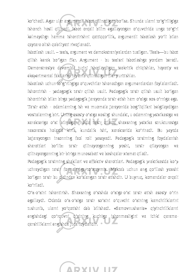 ko’chadi. Agar ular argumentli isbot qilinadigan bo’lsa. Shunda ularni to’g’riligiga ishonch hosil qilinadi. Isbot orqali bilim egallayotgan o’quvchida unga to’g’ri kelmaydign hamma ishontirishni qattiqqo’llik, argumentli isbotlash yo’li bilan qaytara olish qobiliyati rivojlanadi. Isbotlash usuli. – tezis, argument va demokstraniyalardan tuzilgan. Tezis—bu isbot qilish kerak bo’lgan fikr. Argument - bu tezisni isbotlashga yordam beradi. Demonstrasiya davomida turini isbotlaydigan teokritik chiqishlar, hayotiy va eksperimental faktlariga tayanib qilinadigan fikr yuritishlar. Isbotlash uchun to’g’riligiga o’quvchilar ishonadigan argumentlardan foylalaniladi. Ishontirish - pedagogik ta&#39;sir qilish usuli. Pedagogik ta&#39;sir qilish usuli bo’lgan ishontirish bilan birga pedagogik jarayonda ta&#39;sir etish ham o’ziga xos o’rniga ega. Ta&#39;sir etish - odamlarning ish va muomala jarayonida bog’liqlikni belgilaydigan vositalarning biri. Uning asosiy o’ziga xosligi shundaki, u odamning psixikasiga va xarakteriga o’zi bilmagan holda ta&#39;sir qiladi, shaxsning psixika strukturasiga nazoratsiz holatda kirib, kundalik ishi, xarakterida ko’rinadi. Bu paytda bajarayotgan insonning faol roli pasayadi. Pedagogik ta&#39;sirning foydalanish sharoitlari bo’lib: ta&#39;sir qilinayotganning yoshi, ta&#39;sir qilayotgan va qilinayotganning bir-biriga munosabati va boshqalar xizmat qiladi. Pedagogik ta&#39;sirning shakllari va effektiv sharoitlari. Pedagogik praktikasida ko’p uchraydigan ta&#39;sir formalariga to’xtaymiz. Maktab uchun eng qo’llash yaxshi bo’lgan ta&#39;sir bu oldindan ko’zlangan ta&#39;sir etishdir. U buyruq, komandalar orqali ko’riladi. O’z-o’zini ishontirish. Shaxsning o’sishda o’ziga-o’zi ta&#39;sir etish asosiy o’rin egallaydi. Odatda o’z-o’ziga ta&#39;sir so’zini o’quvchi o’zining kamchiliklarini tushunib, ularni yo’qotishi deb bilishadi. «Samovnushenie» qiyinchiliklarni engishdagi qo’rquvni o’zining kuchiga ishonmasligini va ichki qarama- qarshiliklarni engishda juda foydalidir. 