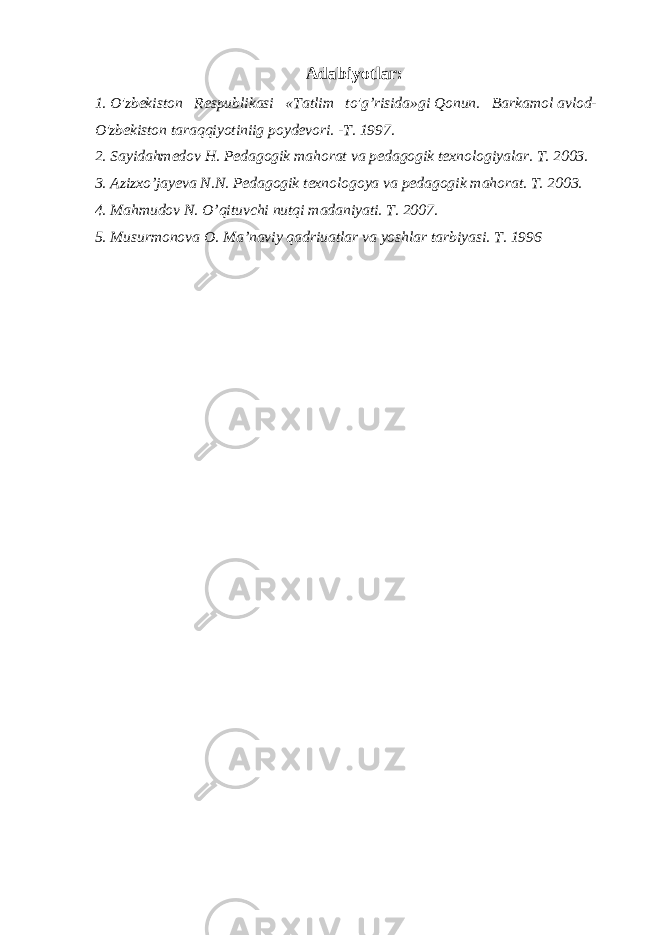 Adabiyotlar: 1. O&#39;zbekiston Respublikasi «Tatlim to&#39;g’risida»gi Qonun. Barkamol avlod- O&#39;zbekiston taraqqiyotiniig poydevori. -T. 1997. 2. Sayidahmedov H. Pedagogik mahorat va pedagogik texnologiyalar. T. 2003. 3. Azizxo’jayeva N.N. Pedagogik texnologoya va pedagogik mahorat. T. 2003. 4. Mahmudov N. O’qituvchi nutqi madaniyati. T. 2007. 5. Musurmonova O. Ma’naviy qadriuatlar va yoshlar tarbiyasi. T. 1996 