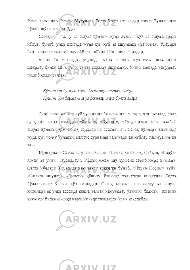 Уфар қисмидир. Уфари Мўғулчаи Сегоҳ ўзига хос нодир ашула йўлларидан бўлиб, шўхчан янграйди. Сегоҳнинг чолғу ва ашула бўлими жуда ёқимли куй ва ашулалардан иборат бўлиб, улар асосида жуда кўп куй ва ашулалар яратилган. Улардан бири халқ орасида машҳур бўлган «Гиря I-II» ашулаларидир. «Гиря 1» Чапандоз усулида ижро этилиб, мухаммас шаклидаги шеҳрлар билан айтилувчи кичик ҳажмли ашуладир. Унинг авжида намудлар тушиб қолдирилган. Қўшилсин бу мухаммас базм ичра савти гулёра Қўйинг йўл бермангиз улфатлар ичра бўлса ағёра. Гиря иккинчининг куй тузилиши биринчидан фарқ қилади ва жадалроқ сурҳатда ижро этилади. «Фиғон», «Сувора», «Гулузорим» каби ажойиб ашула йўллари ҳам Сегоҳ садоларига асосланган. Сегоҳ йўллари заминида жуда кўп чолғу йўллари, махсус сурнайда чалинадиган куйлар ҳам яратилган эди. Мушкулоти Сегоҳ ва унинг Уфари, Патнисаки Сегоҳ, Сай қал, Наврўзи Ажам ва унинг тароналари, Уфари Ажам шу кунгача севиб ижро этилади. Сегоҳ йўллари Хоразмда ҳам кенг тар қал ган бўлиб, «Норим-Норим» куйи, «Феруз» ашуласи, «Эшвой» қўшиғи ўзининг оҳанглари жиҳатдан Сегоҳ йўлларининг ўзгача кўринишидир. Сегоҳ мақомининг чолғу ва ашула қисмлари ва улар асосида юзага келган намуналар ўзининг бадиий - эстетик қиммати билан мусиқа меросимизда сезиларли ўрин эгаллайди. 