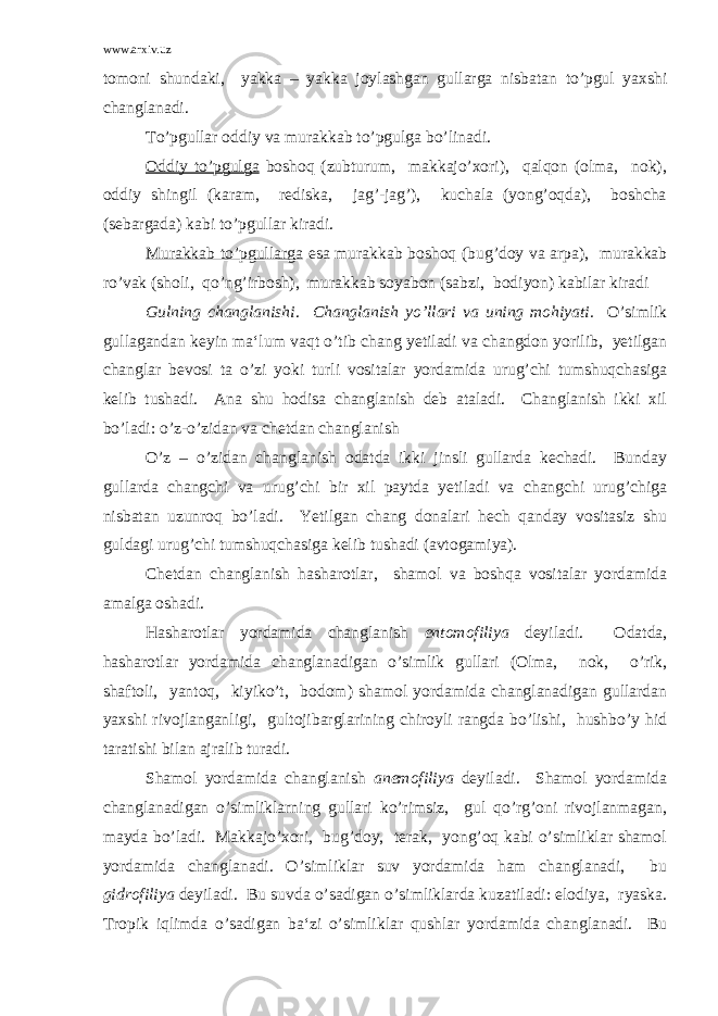 www.arxiv.uz tomoni shundaki, yakka – yakka joylashgan gullarga nisbatan to’pgul yaxshi changlanadi. To’pgullar oddiy va murakkab to’pgulga bo’linadi. Oddiy to’pgulga boshoq (zubturum, makkajo’xori), qalqon (olma, nok), oddiy shingil (karam, rediska, jag’-jag’), kuchala (yong’oqda), boshcha (sebargada) kabi to’pgullar kiradi. Murakkab to’pgullarga esa murakkab boshoq (bug’doy va arpa), murakkab ro’vak (sholi, qo’ng’irbosh), murakkab soyabon (sabzi, bodiyon) kabilar kiradi Gulning changlanishi . Changlanish yo’llari va uning mohiyati . O’simlik gullagandan keyin ma‘lum vaqt o’tib chang yetiladi va changdon yorilib, yetilgan changlar bevosi ta o’zi yoki turli vositalar yordamida urug’chi tumshuqchasiga kelib tushadi. Ana shu hodisa changlanish deb ataladi. Changlanish ikki xil bo’ladi: o’z-o’zidan va chetdan changlanish O’z – o’zidan changlanish odatda ikki jinsli gullarda kechadi. Bunday gullarda changchi va urug’chi bir xil paytda yetiladi va changchi urug’chiga nisbatan uzunroq bo’ladi. Yetilgan chang donalari hech qanday vositasiz shu guldagi urug’chi tumshuqchasiga kelib tushadi (avtogamiya). Chetdan changlanish hasharotlar, shamol va boshqa vositalar yordamida amalga oshadi. Hasharotlar yordamida changlanish entomofiliya deyiladi. Odatda, hasharotlar yordamida changlanadigan o’simlik gullari (Olma, nok, o’rik, shaftoli, yantoq, kiyiko’t, bodom) shamol yordamida changlanadigan gullardan yaxshi rivojlanganligi, gultojibarglarining chiroyli rangda bo’lishi, hushbo’y hid taratishi bilan ajralib turadi. Shamol yordamida changlanish anemofiliya deyiladi. Shamol yordamida changlanadigan o’simliklarning gullari ko’rimsiz, gul qo’rg’oni rivojlanmagan, mayda bo’ladi. Makkajo’xori, bug’doy, terak, yong’oq kabi o’simliklar shamol yordamida changlanadi. O’simliklar suv yordamida ham changlanadi, bu gidrofiliya deyiladi. Bu suvda o’sadigan o’simliklarda kuzatiladi: elodiya, ryaska. Tropik iqlimda o’sadigan ba‘zi o’simliklar qushlar yordamida changlanadi. Bu 