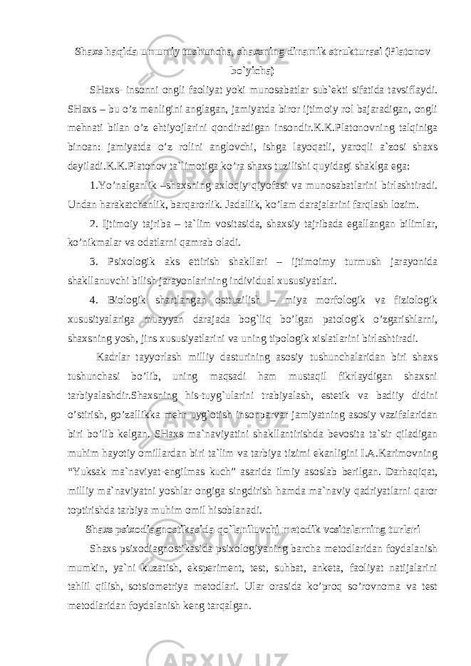 Shaxs haqida umumiy tushuncha, shaxsning dinamik strukturasi (Platonov bo`yicha) SHaxs- insonni ongli faoliyat yoki munosabatlar sub`ekti sifatida tavsiflaydi. SHaxs – bu o’z menligini anglagan, jamiyatda biror ijtimoiy rol bajaradigan, ongli mehnati bilan o’z ehtiyojlarini qondiradigan insondir.K.K.Platonovning talqiniga binoan: jamiyatda o’z rolini anglovchi, ishga layoqatli, yaroqli a`zosi shaxs deyiladi.K.K.Platonov ta`limotiga ko’ra shaxs tuzilishi quyidagi shaklga ega: 1.Yo’nalganlik –shaxsning axloqiy qiyofasi va munosabatlarini birlashtiradi. Undan harakatchanlik, barqarorlik. Jadallik, ko’lam darajalarini farqlash lozim. 2. Ijtimoiy tajriba – ta`lim vositasida, shaxsiy tajribada egallangan bilimlar, ko’nikmalar va odatlarni qamrab oladi. 3. Psixologik aks ettirish shakllari – ijtimoimy turmush jarayonida shakllanuvchi bilish jarayonlarining individual xususiyatlari. 4. Biologik shartlangan osttuzilish – miya morfologik va fiziologik xususityalariga muayyan darajada bog`liq bo’lgan patologik o’zgarishlarni, shaxsning yosh, jins xususiyatlarini va uning tipologik xislatlarini birlashtiradi. Kadrlar tayyorlash milliy dasturining asosiy tushunchalaridan biri shaxs tushunchasi bo’lib, uning maqsadi ham mustaqil fikrlaydigan shaxsni tarbiyalashdir.Shaxsning his-tuyg`ularini trabiyalash, estetik va badiiy didini o’stirish, go’zallikka mehr uyg`otish insonparvar jamiyatning asosiy vazifalaridan biri bo’lib kelgan. SHaxs ma`naviyatini shakllantirishda bevosita ta`sir qiladigan muhim hayotiy omillardan biri ta`lim va tarbiya tizimi ekanligini I.A.Karimovning “Yuksak ma`naviyat-engilmas kuch” asarida ilmiy asoslab berilgan. Darhaqiqat, milliy ma`naviyatni yoshlar ongiga singdirish hamda ma`naviy qadriyatlarni qaror toptirishda tarbiya muhim omil hisoblanadi. Shaxs psixodiagnostikasida qo`laniluvchi metodik vositalarning turlari Shaxs psixodiagnostikasida psixologiyaning barcha metodlaridan foydalanish mumkin, ya`ni kuzatish, eksperiment, test, suhbat, anketa, faoliyat natijalarini tahlil qilish, sotsiometriya metodlari. Ular orasida ko’proq so’rovnoma va test metodlaridan foydalanish keng tarqalgan. 