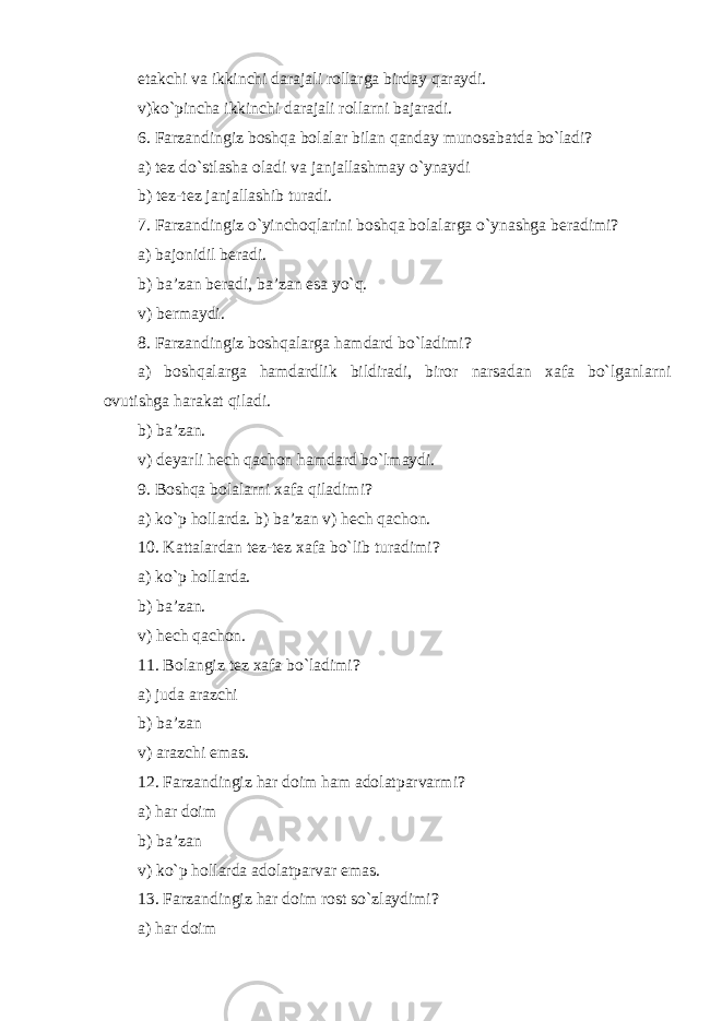 etakchi va ikkinchi darajali rollarga birday qaraydi. v) ko`pincha ikkinchi darajali rollarni bajaradi. 6. Farzandingiz boshqa bolalar bilan qanday munosabatda bo`ladi? a) tez do`stlasha oladi va janjallashmay o`ynaydi b) tez-tez janjallashib turadi. 7. Farzandingiz o`yinchoqlarini boshqa bolalarga o`ynashga beradimi? a) bajonidil beradi. b) ba’zan beradi, ba’zan esa yo`q. v) bermaydi. 8. Farzandingiz boshqalarga hamdard bo`ladimi? a) boshqalarga hamdardlik bildiradi, biror narsadan xafa bo`lganlarni ovutishga harakat qiladi. b) ba’zan. v) deyarli hech qachon hamdard bo`lmaydi. 9. Boshqa bolalarni xafa qiladimi? a) ko`p hollarda. b) ba’zan v) hech qachon. 10. Kattalardan tez-tez xafa bo`lib turadimi? a) ko`p hollarda. b) ba’zan. v) hech qachon. 11. Bolangiz tez xafa bo`ladimi? a) juda arazchi b) ba’zan v) arazchi emas. 12. Farzandingiz har doim ham adolatparvarmi? a) har doim b) ba’zan v) ko`p hollarda adolatparvar emas. 13. Farzandingiz har doim rost so`zlaydimi? a) har doim 