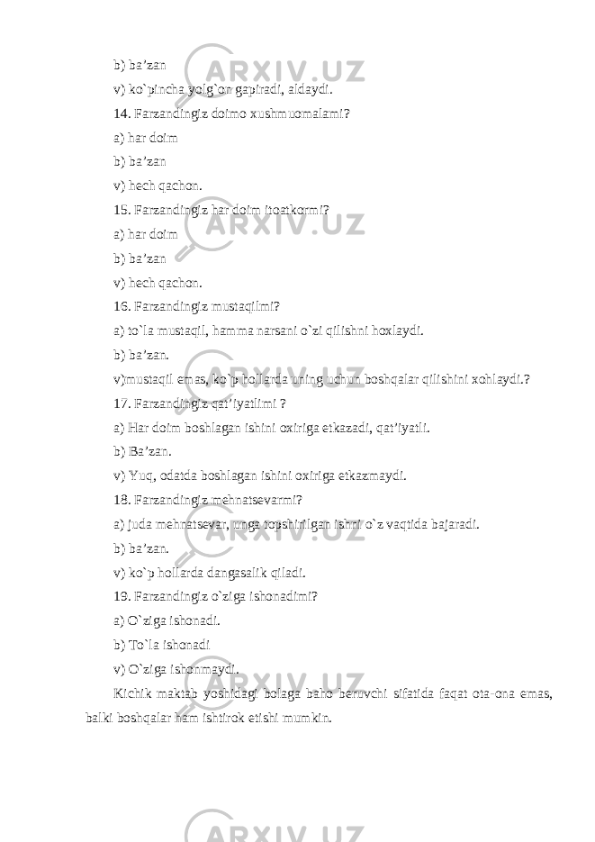 b) ba’zan v) ko`pincha yolg`on gapiradi, aldaydi. 14. Farzandingiz doimo xushmuomalami? a) har doim b) ba’zan v) hech qachon. 15. Farzandingiz har doim itoatkormi? a) har doim b) ba’zan v) hech qachon. 16. Farzandingiz mustaqilmi? a) to`la mustaqil, hamma narsani o`zi qilishni hoxlaydi. b) ba’zan. v) mustaqil emas, ko`p hollarda uning uchun boshqalar qilishini xohlaydi.? 17. Farzandingiz qat’iyatlimi ? a) Har doim boshlagan ishini oxiriga etkazadi, qat’iyatli. b) Ba’zan. v) Yu q, odatda boshlagan ishini oxiriga etkazmaydi. 18. Farzandingiz mehnatsevarmi? a) juda mehnatsevar, unga topshirilgan ishni o`z vaqtida bajaradi. b) ba’zan. v) ko`p hollarda dangasalik qiladi. 19. Farzandingiz o`ziga ishonadimi? a) O`ziga ishonadi. b) To`la ishonadi v) O`ziga ishonmaydi. Kichik maktab yoshidagi bolaga baho beruvchi sifatida faqat ota-ona emas, balki boshqalar ham ishtirok etishi mumkin. 