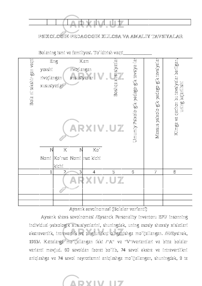 PSIXOLOGIK-PEDAGOGIK XULOSA VA AMALIY TAVSIYALAR Bolaning ismi va familiyasi. To`ldirish vaqti____________Bola ni tekshir-gan vaqti Eng yaxshi rivojlangan xususiyatlar Kam rivojlangan xususiyatlar Boshqa xususiyatlar U m um iy Psixolo-gik-pedago-gik tavsiya-lar M axsus psixolo-gik-pedago-gik tavsiyalar K im ga va qachon bu tavsiyalar berilgan, uning bajarilishi N N omi K K o`rsat kichi N N omi Ko` rsat kichi 1 2 3 4 5 6 7 8 Ayzenk savolnomasi (Bolalar varianti) Ayzenk shaxs savolnomasi /Eysanck Personality inventoru EPI/ insonning individual-psixologik xususiyatlarini, shuningdek, uning asosiy shaxsiy xislatlari ekstravertlik, intravertlik va turg`unlikni o`rganishga mo`ljallangan. /H/Eysinek, 1963/. Kattalarga mo`ljallangan ikki /&#34;A&#34; va &#34;V&#34;/variantlari va bitta bolalar varianti mavjud. 60 savoldan iborat bo`lib, 24 savol ekstra va intravertlikni aniqlashga va 24 savol neyrotizmni aniqlashga mo`ljallangan, shuningdek, 9 ta 