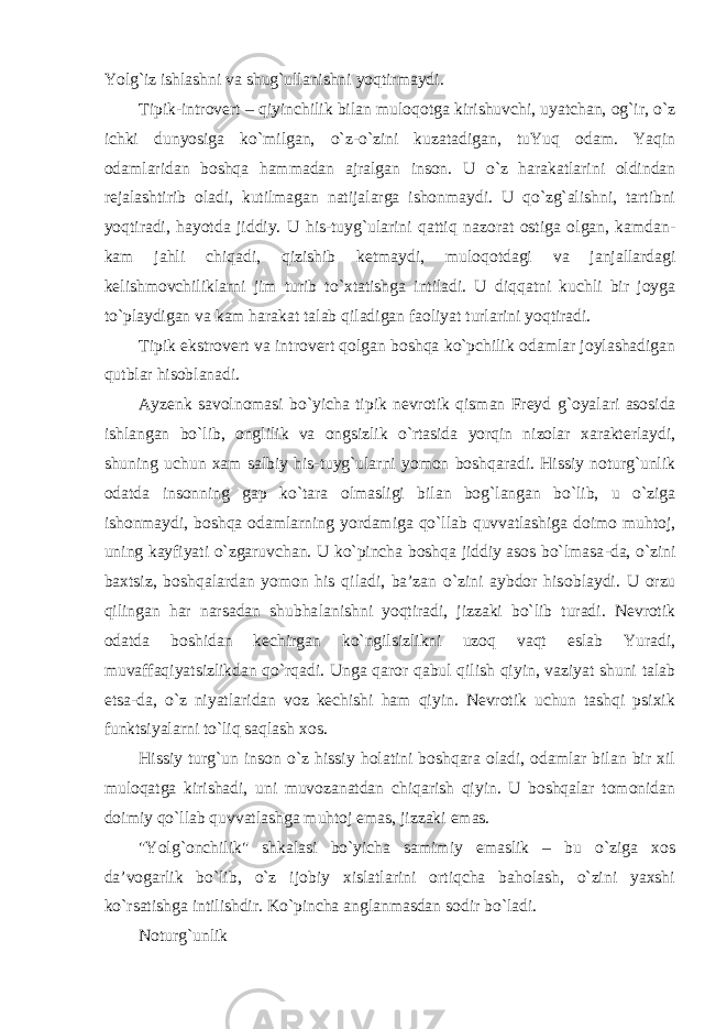 Yolg`iz ishlashni va shug`ullanishni yoqtirmaydi. Tipik-introvert – qiyinchilik bilan muloq o tga kirishuvchi, uyatchan, og`ir, o`z ichki dunyosiga ko`milgan, o`z-o`zini kuzatadigan, tuYuq odam. Yaqin odamlaridan boshqa hammadan ajralgan inson. U o`z harakatlarini oldindan rejalashtirib oladi, kutilmagan natijalarga ishonmaydi. U qo`zg`alishni, tartibni yoqtiradi, hayotda jiddiy. U his-tuyg`ularini qattiq nazorat ostiga olgan, kamdan- kam jahli chiqadi, qizishib ketmaydi, muloq o tdagi va janjallardagi kelishmovchiliklarni jim turib to`xtatishga intiladi. U diqqatni kuchli bir joyga to`playdigan va kam harakat talab qiladigan faoliyat turlarini yoqtiradi. Tipik ekstrovert va in t rovert qolgan boshqa ko`pchilik odamlar joylashadigan qutblar hisoblanadi. Ayzenk savolnomasi bo`yicha tipik nevrotik qisman Freyd g` oyalari asosida ishlangan bo`lib, onglilik va ongsizlik o`rtasida yorqin nizolar xarakterlaydi, shuning uchun xam salbiy his-tuyg`ularni yomon boshqaradi. Hissiy noturg`unlik odatda insonning gap ko`tara olmasligi bilan bog`langan bo`lib, u o`ziga ishonmaydi, boshqa odamlarning yordamiga qo`llab quvvatlashiga doim o muhtoj, uning kayfiyati o`zgaruvchan. U ko`pincha boshqa jiddiy asos bo`lmasa - da , o`zini baxtsiz, boshqalardan yomon his qiladi, ba’zan o`zini aybdor his oblaydi . U orzu qilingan har narsadan shubha lan ishni yoqtiradi, jizzaki bo`lib turadi. Nevrotik odatda boshidan kechirgan ko`ngilsizlikni uzoq vaqt eslab Yuradi, muvaffaqiyatsizlikdan qo`rqadi. Unga qaror qabul qilish qiyin, vaziyat shuni talab etsa - da, o`z niyatlaridan voz kechishi ham qiyin. Nevrotik uchun tashqi psixik funktsiyalarni to`liq saqlash xos. Hissiy turg`un inson o`z hissiy holatini boshqara oladi, odamlar bilan bir xil muloqatga kirishadi, uni muvozanatdan chiqarish qiyin. U boshqalar tomonidan doimiy qo`llab quvvatlashga muhtoj emas, jizzaki emas. &#34;Yolg`onchilik&#34; shkalasi bo`yicha samimiy emaslik – bu o`ziga xos da’vogarlik bo`lib, o`z ijobiy xislatlarini ortiqcha baholash, o`zini yaxshi ko`rsatishga intilishdir. Ko`pincha anglanmasdan sodir bo`ladi. Noturg`unlik 