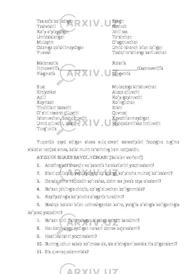 Tez xafa bo`ladigan Sezgir Tashvishli Notinch Ko`p o`ylaydigan Jahli tez Umidsizlangan Ta’sirchan Muloyim O` zgaruvchan Odamga qo`shilmaydigan Umid-ishonch bilan to`lgan Yuvosh Tashqi ta’sirlarga beriluvchan Melonxolik Xolerik I ntr o vertlik ____________ ___________ Ekstr o vertlik Flegmatik Sangvinik Sust Muloqatga kirishuvchan Ehtiyotkor Aloqa qiluvchi Aqlli Ko`p gapiruvchi X ayri x oh Ko`ngilchan Tinchlikni istovchi Erkin O` zini nazorat qiluvchi Quvnoq Ishonuvchan, boshqaruvchi Xavotirlanmaydigan Umid qiluvchi, bosiq Peshqadamlikka intiluvchi Turg`unlik Yuqorida qayd etilgan shaxs xulq-atvori stereotiplari faqatgina tug`ma xislatlar natijasi emas, balki muhit ta’sirining ham natijasidir. AYZENK SHAXS SAVOLNOMASI ( Bolalar varianti ) 1. Atrofingizda shovqin va betartib harakatlarini yoqtirasizmi? 2. Sizni qo`llab-quvvatlaydigan do`stlarga ko`pincha muhtoj bo`lasizmi? 3. Darsda nima haqidadir so`rashsa, doim tez javob topa olasizmi? 4. Ba’zan jahlingiz chiqib, qo`zg`aluvchan bo`lganmisiz? 5. Kayfiyatingiz ko`pincha o`zgarib turadimi? 6. Boshqa bolalar bilan uchrashgandan ko`ra, yolg`iz o`zingiz bo`lganingiz ko`proq yoqadimi? 7. Ba’zan turli fikrlar sizga uxlashga xalaqit beradimi? 8. Har doim sizga aytilgan narsani darrov bajarasizmi? 9. Hazillashishni yoqtirasizmi? 10. Buning uchun sabab bo`lmasa - da, siz o`zingizni baxtsiz his qilgansizmi? 11. Siz quvno q odammisiz? 