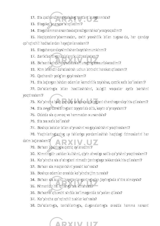 12. Siz qachondir maktabdagi tartibni buzganmisiz? 13. Sizgako ` pnarsata ’ sirqiladimi ? 14. Sizgahammanarsanitezbajaradiganishko ` pro q yoqadimi ? 15. Haqiqatdaro ` ybermasdan , oxiri yaxshilik bilan tugasa - da , har qanday qo ` rqinchli hodisalardan hayajonlanasizmi ? 16. Sizgaharqandaysirniishonibaytishmumkin mi? 17. Zerikibo ` tirganbolalarnikuldiraolasizmi ? 18. Ba ’ zanhechqandaysababsizYuragingiztezuribketadi mi ? 19. Kim bilandir do`stlashish uchun birinchi harakat qilasizmi? 20. Q achondir yolg`on gapirasizmi? 21. Siz bajargan ishdan odamlar kamchilik topishsa, qattik xafa bo`lasizmi? 22. Do`stlaringiz bilan h azillashishni, kulgili voqealar aytib berishni yoqtirasizmi? 23. Ko`pincha hech qanday sababsiz o`zingizni charchaganday his qilasizmi? 24. Siz avval darslaringizni tayyorlab olib, keyin o`ynaysizmi? 25. Odatda siz quvnoq va hammadan xursandsiz? 26. Siz tez xafa bo`lasiz? 27. Boshqa bolalar bilan o`ynashni va gaplashishni yoqtirasizmi? 28. Yaqinlaringizning uy ishlariga yordamlashish haqidagi iltimoslarini har doim bajarasizmi? 29. Ba’zan boshingiz qattiq aylanadimi? 30. Kimningdir ustidan kulishni, qiyin ahvolga solib qo`yishni yoqtirasizmi? 31. Ko`pincha siz o`zingizni nimadir joningizga tekkandek his qilasizmi? 32. Ba’zan siz maqtanishni yaxshi ko`rasiz? 33. Boshqa odamlar orasida ko`pincha jim turasiz? 34. Ba’zan siz kuchli hayajonlanganingizdan joyingizda o`tira olmaysiz? 35. Nimanidir hal qilishga tez kirishasiz? 36. Ba’zan o`qituvchi sinfda bo`lmaganida to`polon qilasiz? 37. Ko`pincha qo`r q inchli tushlar ko`rasiz? 38. Do`stlaringiz, tanishlaringiz, dugonalaringiz orasida hamma narsani 