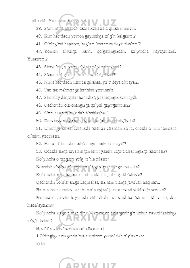 unutib chin Yurakdan kula olasiz. 39. Sizni nima bilandir osonlikcha xafa qilish mumkin. 40. Kim haqidadir yomon gapirishga to`g`ri kelganmi? 41. O`zingizni beparvo, beg`am insonman deya olasizmi? 42. Yomon ahvolga tushib qolganingizdan, ko`pincha hayajonlanib Yurasizmi? 43. Shovqinli, quvnoq o`yinlarni yoqtirasizmi? 44. Sizga berilgan hamma narsani eysizmi? 45. Nima haqidadir iltimos qilishsa, yo`q deya olmaysiz. 46. Tez-tez mehmonga borishni yoqtirasiz. 47. Shunday daqiqalar bo`ladiki, yashagingiz kelmaydi. 48. Qachondir ota-onangizga qo`pol gapirganmisiz? 49. Sizni quvno q bola deb hisoblashadi. 50. Dars tayyorlayotganingizda ko`pincha chalg`iysiz? 51. Umumiy xursandchilikda ishtirok etishdan ko`ra, chetda o`tirib tomosha qilishni yoqtirasiz. 52. Har xil fikrlardan odatda uyqungiz kelmaydi? 53. Odatda sizga topshirilgan ishni yaxshi bajara olishingizga ishonasiz? Ko`pincha o`zingizni yolg`iz his qilasiz? Notanish kishiga birinchi bo`lib gap boshlashga uyalasiz? Ko`pincha kech bo`lganda nimanidir bajarishga kirishasiz? Qachondir bolalar sizga baqirishsa, siz ham ularga javoban baqirasiz. Ba’zan hech qanday sababsiz o`zingizni juda xursand yoki xafa sezasiz? Mehmonda, archa bayramda chin dildan xursand bo`lish mumkin emas, deb hisoblaysizmi? Ko`pincha sizga nimanidir o`ylamasdan bajarganingiz uchun xavotirlanishga to`g`ri keladi? KETTELL so’rovnomasi «S» shakl 1.Oldingiga qa r aganda hozir xotiram yaxshi deb o`ylayman: a) ha 