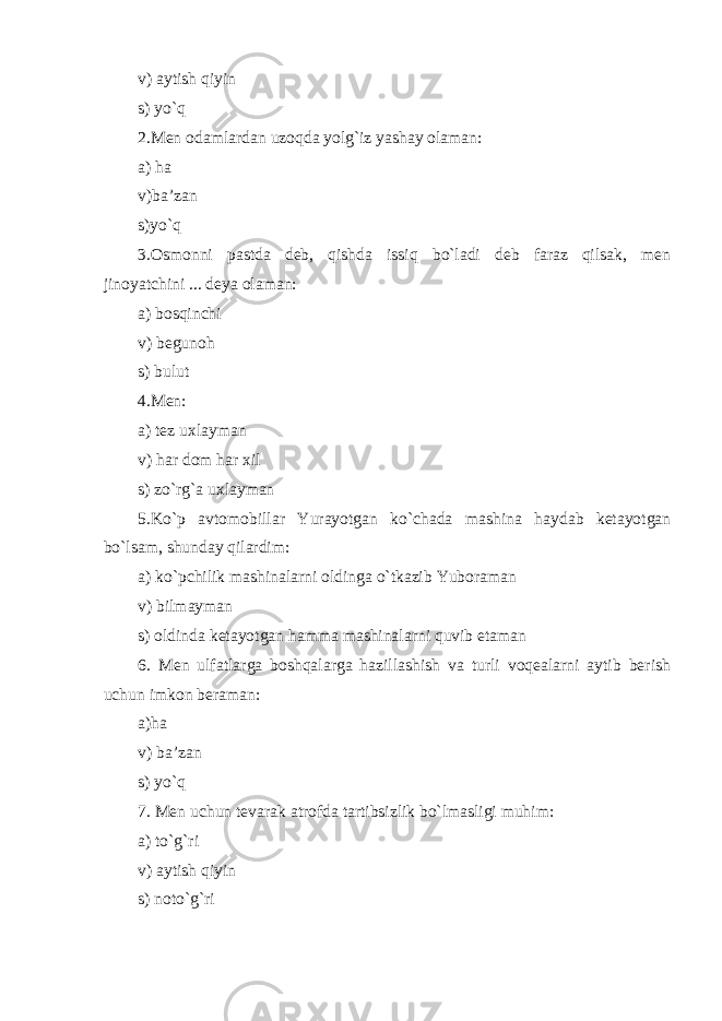 v) aytish qiyin s) yo`q 2.Men odamlardan uzoqda yolg`iz yashay olaman: a) ha v)ba’zan s)yo`q 3.Osmonni pastda deb, qishda issiq bo`ladi deb faraz qilsak, men jinoyatchini ... deya olaman: a) bosqinchi v) begunoh s) bulut 4.Men: a) tez uxlayman v) har dom har xil s) zo`rg`a uxlayman 5.Ko`p avtomobillar Yurayotgan ko`chada mashina haydab ketayotgan bo`lsam, shunday qilardim: a) ko`pchilik mashinalarni oldinga o`tkazib Yuboraman v) bilmayman s) oldinda ketayotgan hamma mashinalarni quvib etaman 6. Men ulfatlar g a boshqalarga hazillashish va turli voqealarni aytib berish uchun imkon beraman: a)ha v) ba’zan s) yo`q 7. Men uchun tevarak atrofda tartibsizlik bo`lmasligi muhim: a) t o`g`ri v) aytish qiyin s) n oto`g`ri 