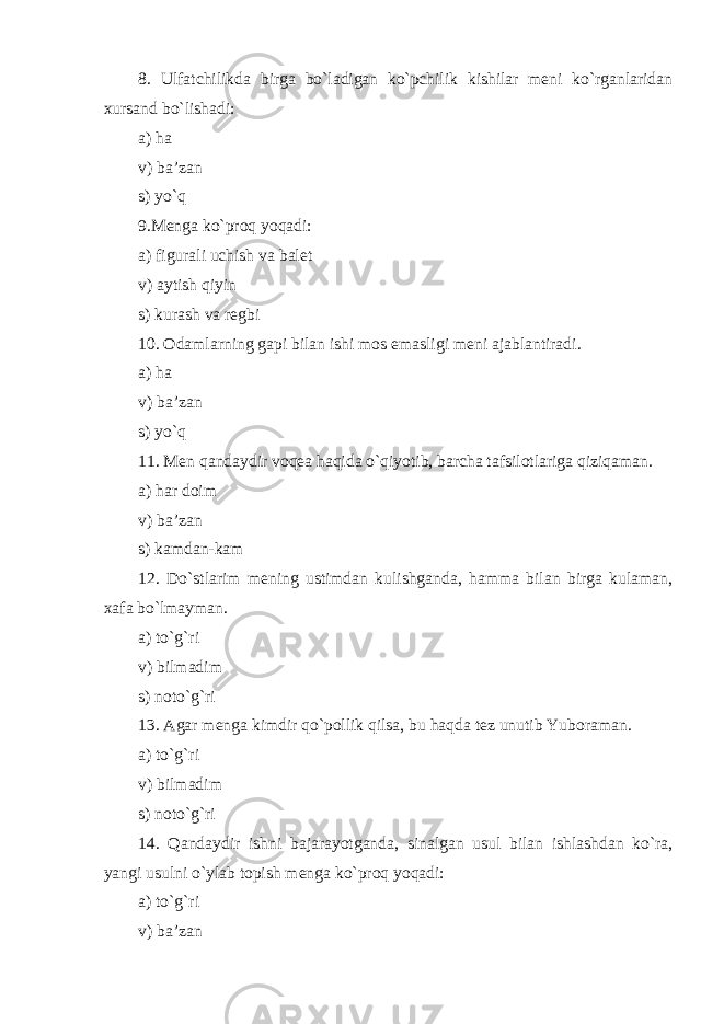 8. Ulfat chilik da birga bo`ladigan ko`pchilik kishilar meni ko`rganlaridan xursand bo`lishadi: a) ha v) ba’zan s) yo`q 9.Menga ko`proq yoqadi: a) figurali uchish va balet v) aytish qiyin s) kurash va regbi 10. Odamlarning gapi bilan ishi mos emasligi meni ajablantiradi . a) ha v) ba’zan s) yo`q 11. Men qandaydir voqea haqida o`qiyotib, barcha ta f silotlariga qiziqaman . a) har doim v) ba’zan s) kamdan-kam 12. Do`stlarim mening ustimdan kulishganda, hamma bilan birga kulaman, xafa bo`lmayman . a) to`g`ri v) bilmadim s) noto`g`ri 13. Agar menga kimdir qo`pollik qilsa, bu haqda tez unutib Yuboraman . a) to`g`ri v) bilmadim s) noto`g`ri 14. Qandaydir ishni bajarayotganda, sinalgan usul bilan ishlashdan ko`ra, yangi usulni o`ylab topish menga ko`proq yoqadi: a) to`g`ri v) ba’zan 