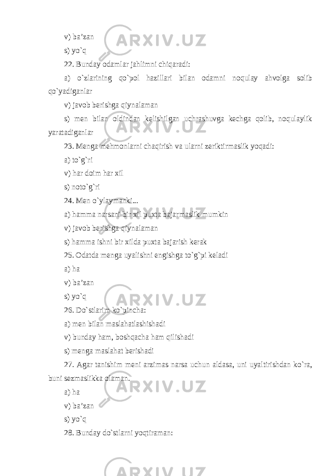 v) ba’zan s) yo`q 22. Bunday odamlar jahlimni chiqaradi: a) o`zlarining qo`pol hazillari bilan odamni noqulay ahvolga solib qo`yadiganlar v) javob berishga qiynalaman s) men bilan oldindan kelishilgan uchrashuvga kechga qolib, noqulaylik yaratadiganlar 23. Menga mehmonlarni chaqirish va ularni zeriktirmaslik yoqadi: a) to`g`ri v) har doim har xil s) noto`g`ri 24. Men o`ylaymanki ... a) hamma narsani bir xil puxta bajarmaslik mumkin v) javob berishga qiynalaman s) hamma ishni bir xilda puxta bajarish kerak 25. Odatda menga uyalishni engishga to`g`pi keladi a) ha v) ba’zan s) yo`q 26. Do`stlarim ko`pincha: a) men bilan maslahatlashishadi v) bunday ham, boshqacha ham qilishadi s) menga maslahat ber ishadi 27. Agar tanishim meni arzimas narsa uchun aldasa, uni uyaltirishdan ko`ra, buni sezmaslikka olaman . a) ha v) ba’zan s) yo`q 28. Bunday do`stlarni yoqtiraman: 