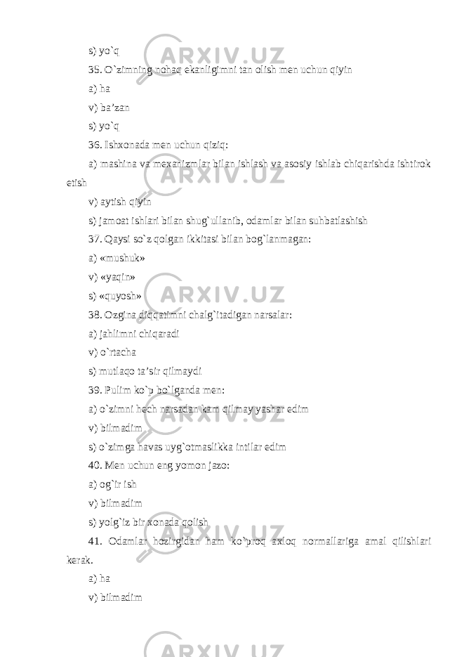 s) yo`q 35. O`zimning nohaq ekanligimni tan olish men uchun qiyin a) ha v) ba’zan s) yo`q 36. Ishxonada men uchun qiziq: a) mashina va mexanizmlar bilan ishlash va asosiy ishlab chiqarishda ishtirok etish v) aytish qiyin s) jamoat ishlari bilan shug`ullanib, odamlar bilan suhbatlashish 37. Qaysi so`z qolgan ikkitasi bilan bog`lanmagan: a) «mushuk» v) «yaqin» s) «quyosh» 38. Ozgina diqqatimni chalg`itadigan narsalar: a) jahlimni chiqaradi v) o`rtacha s) mutlaqo ta’sir qilmaydi 39. Pulim ko`p bo`lganda men: a) o`zimni hech narsadan kam qilmay yashar edim v) bilmadim s) o`zimga havas uyg`otmaslikka intilar edim 40. Men uchun eng yomon jazo: a) og`ir ish v) bilmadim s) yolg`iz bir xonada qolish 41. Odamlar hozirgidan ham ko`proq a x loq normallariga amal qilishlari kerak . a) ha v) bilmadim 