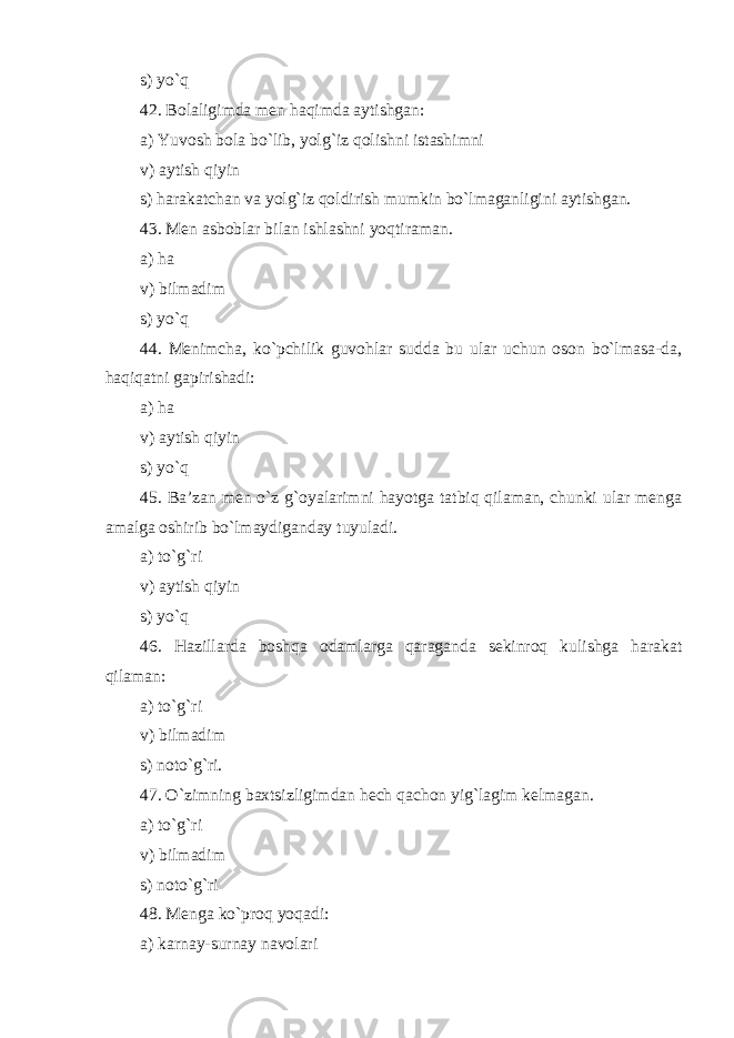 s) yo`q 42. Bolaligimda men haqimda aytishgan: a) Yuvosh bola bo`lib, yolg`iz qolishni istashimni v) aytish qiyin s) harakatchan va yolg`iz qoldirish mumkin bo`lmaganligini aytishgan. 43. Men asboblar bilan ishlashni yoqtiraman . a) ha v) bilmadim s) yo`q 44. Menimcha, ko`pchilik guvohlar sudda bu ular uchun oson bo`lmasa-da, haqiqatni gapirishadi: a) ha v) aytish qiyin s) yo`q 45. Ba’zan men o`z g`oyalarimni hayotga tatbiq qilaman, chunki ular menga amalga oshirib bo`lmaydiganday tuyuladi . a) to`g`ri v) aytish qiyin s) yo`q 46. H azillarda boshqa odamlarga qaraganda sekinroq kulishga harakat qilaman: a) to`g`ri v) bilmadim s) noto`g`ri. 47. O`zimning baxtsizligimdan hech qachon yig`lagim kelmagan . a) to`g`ri v) bilmadim s) noto`g`ri 48. Menga ko`proq yoqadi: a) karnay-surnay navolari 