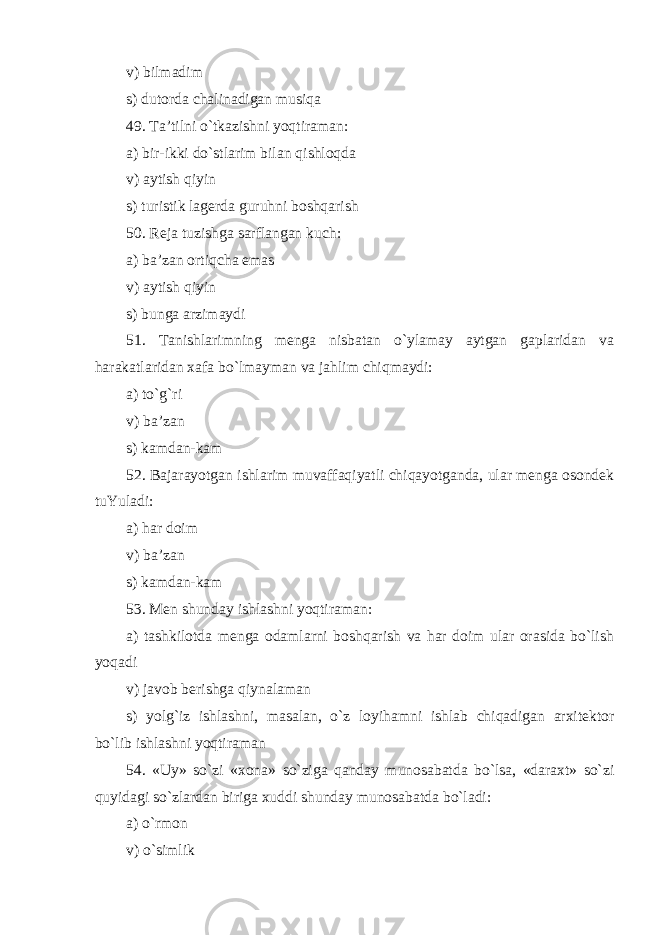 v) bilmadim s) dutorda chalinadigan musiqa 49. Ta’tilni o`tkazishni yoqtiraman: a) bir - ikki do`stlarim bilan qishloqda v) aytish qiyin s) turistik lagerda guruhni boshqarish 50. Reja tuzishga sarflangan kuch : a) ba’zan ortiqcha emas v) aytish qiyin s) bunga arzimaydi 51. Tanishlarimning menga nisbatan o`ylamay aytgan gaplaridan va harakatlaridan xafa bo`lmayman va jahlim chiqmaydi: a) to`g`ri v) ba’zan s) kamdan-kam 52. Bajarayotgan ishlarim muvaffaqiyatli chiqayotganda, ular menga osondek tuYuladi: a) har doim v) ba’zan s) kamdan-kam 53. Men shunday ishlashni yoqtiraman: a) tashkilotda menga odamlarni boshqarish va har doim ular orasida bo`lish yoqadi v) javob berishga qiynalaman s) yolg`iz ishlashni, masalan , o`z loyihamni ishlab chiqadigan arxitektor bo`lib ishlashni yoqtiraman 54. «Uy» so`zi «xona» so`ziga qanday munosabatda bo`lsa, «daraxt» so`zi quyidagi so`zlardan biriga xuddi shunday munosabatda bo`ladi: a) o`rmon v) o`simlik 