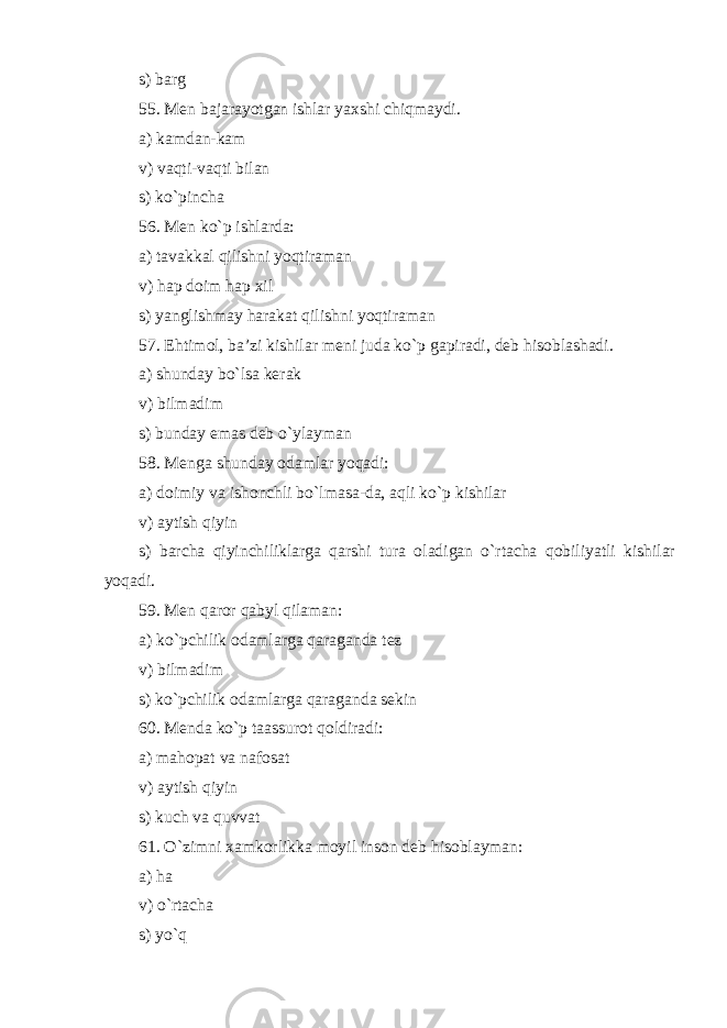 s) barg 55. Men bajarayotgan ishlar yaxshi chiqmaydi . a) kamdan-kam v) vaqti-vaqti bilan s) ko`pincha 56. Men ko`p ishlarda: a) tavakkal qilishni yoqtiraman v) hap doim hap xil s) yanglishmay harakat qilishni yoqtiraman 57. Ehtimol, ba’zi kishilar meni juda ko`p gapiradi, deb hisoblashadi. a) shunday bo`lsa kerak v) bilmadim s) bunday emas deb o`ylayman 58. Menga shunday odamlar yoqadi: a) doimiy va ishonchli bo`lmasa - da , aqli ko`p kishilar v) aytish qiyin s) barcha qiyinchiliklarga qarshi tura oladigan o`rtacha qobiliyatli kishilar yoqadi. 59. Men qaror qabyl qilaman: a) ko`pchilik odamlarga qaraganda tez v) bilmadim s) ko`pchilik odamlarga qaraganda sekin 60. Menda ko`p ta as surot qoldiradi: a) m ahopat va nafosat v) aytish qiyin s) kuch va quvvat 61. O`zimni xamkorlikka moyil inson deb hisoblayman: a) ha v) o`rtacha s) yo`q 