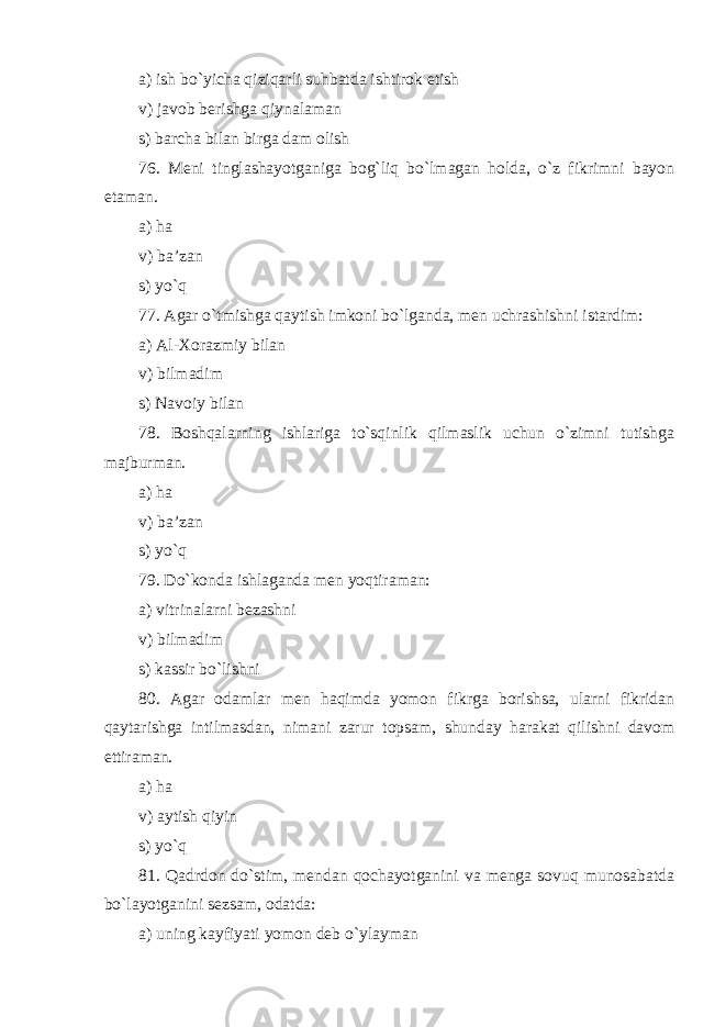 a) ish bo`yicha qiziqarli su h batda ishtirok etish v) javob berishga qiynalaman s) barcha bilan birga dam olish 76. Meni tinglashayotganiga bog`liq bo`lmagan holda, o`z fikrimni bayon etaman . a) ha v) ba’zan s) yo`q 77. Agar o`tmishga qaytish imkoni bo`lganda, men uchrashishni istardim: a) Al-Xorazmiy bilan v) bilmadim s) Navoiy bilan 78. Boshqalarning ishlariga to`sqinlik qilmaslik uchun o`zimni tutishga majburman . a) ha v) ba’zan s) yo`q 79. Do`konda ishlaganda men yoqtiraman: a) vitrinalarni bezashni v) bilmadim s) kassir bo`lishni 80. Agar odamlar men haqimda yomon fikrga borishsa, ularni fikridan qaytarishga intilmasdan, nimani zarur topsam, shunday harakat qilishni davom ettiraman . a) ha v) aytish qiyin s) yo`q 81. Qadrdon do`stim, mendan qochayotganini va menga sovuq munosabatda bo`layotganini sezsam, odatda: a) uning kayfiyati yomon deb o`ylayman 