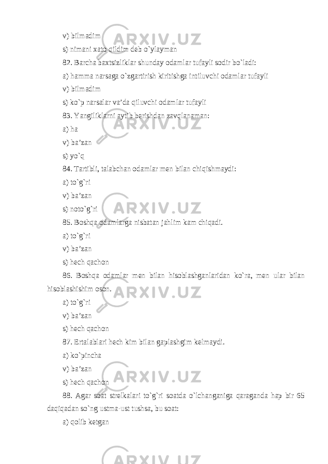 v) bilmadim s) nimani xato qildim deb o`ylayman 82. Bar ch a baxtsizliklar shunday odamlar tufayli sodir bo`ladi: a) hamma narsaga o`zgartirish kiritishga intiluvchi odamlar tufayli v) bilmadim s) ko`p narsalar va’da qiluvchi odamlar tufayli 83. Yangiliklarni aytib berishdan zavqlanaman: a) ha v) ba’zan s) yo`q 84. Tartibli, talabchan odamlar men bilan chiqishmaydi: a) to`g`ri v) ba’zan s) noto`g`ri 85. Boshqa odamlarga nisbatan jahlim kam chiqadi . a) to`g`ri v) ba’zan s) hech qachon 86. Boshqa odamlar men bilan hisoblashganlaridan ko`ra, men ular bilan hisoblashishim oson . a) to`g`ri v) ba’zan s) hech qachon 87. Ertalablari hech kim bilan gaplashgim kelmaydi . a) ko`pincha v) ba’zan s) hech qachon 88. Agar soat strelkalari to`g`ri soatda o`lchanganiga qaraganda hap bir 65 daqiqadan so`ng ustma-ust tushsa, bu soat: a) qolib ketgan 