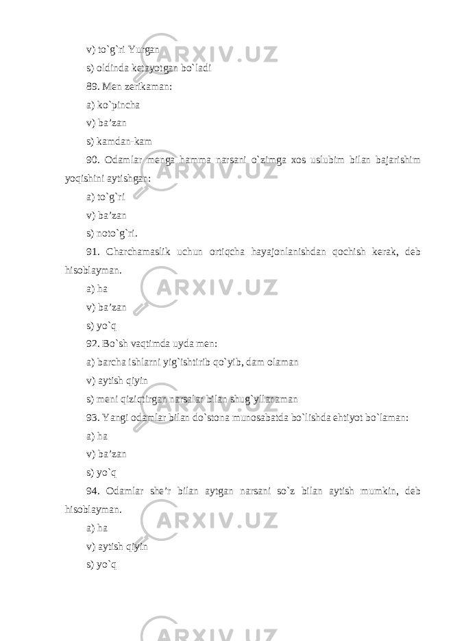 v) to`g`ri Yurgan s) oldinda ketayotgan bo`ladi 89. Men zerikaman: a) ko`pincha v) ba’zan s) kamdan-kam 90. Odamlar menga hamma narsani o`zimga xos uslubim bilan bajarishim yoqishini aytishgan: a) to`g`ri v) ba’zan s) noto` g` ri. 91. Charchamaslik uchun ortiqcha hayajonlanishdan qochish kerak, deb hisoblayman . a) ha v) ba’zan s) yo`q 92. Bo`sh vaqtimda uyda men: a) barcha ishlarni yig`ishtirib qo`yib, dam olaman v) aytish qiyin s) meni qiziqtirgan narsalar bilan shug`yllanaman 93. Yangi odamlar bilan do`stona munosabatda bo`lishda ehtiyot bo`laman: a) ha v) ba’zan s) yo`q 94. Odamlar she’r bilan aytgan narsani so`z bilan aytish mumkin, deb hisoblayman . a) ha v) aytish qiyin s) yo`q 