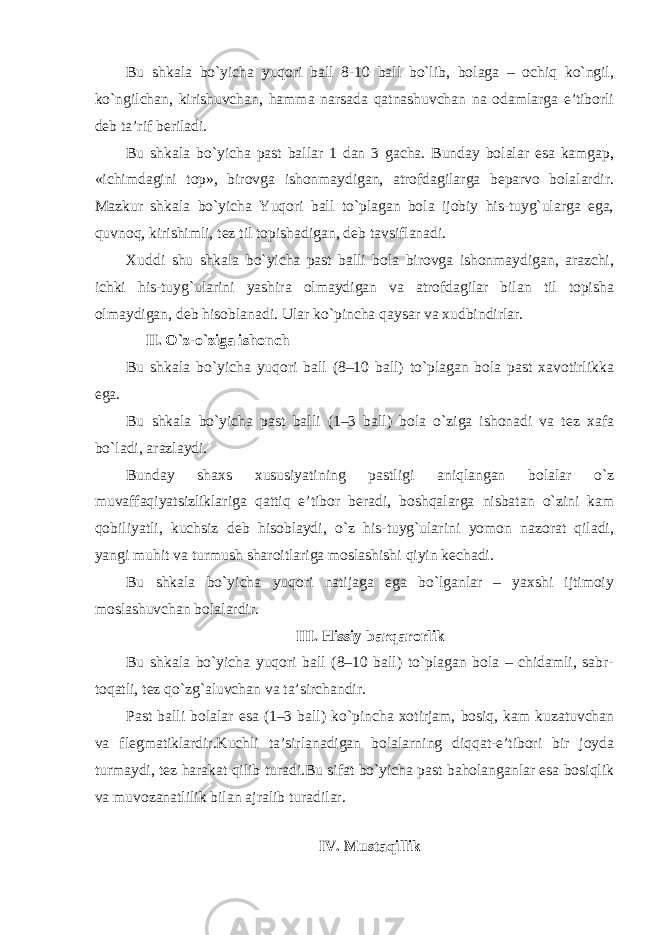 Bu shkala bo`yicha yuqori ball 8-10 ball bo`lib, bolaga – ochiq ko`ngil, ko`ngilchan, kirishuvchan, hamma narsada qatnashuvchan na odamlarga e’tiborli deb ta’rif beriladi. Bu shkala bo`yicha past ballar 1 dan 3 gacha. Bunday bolalar esa kamgap, «ichimdagini top», birovga ishonmaydigan, atrofdagilarga beparvo bolalardir. Mazkur shkala bo`yicha Yuqori ball to`plagan bola ijobiy his-tuyg`ularga ega, quvnoq, kirishimli, tez til topishadigan, deb tavsiflanadi. Xuddi shu shkala bo`yicha past balli bola birovga ishonmaydigan, arazchi, ichki his-tuyg`ularini yashira olmaydigan va atrofdagilar bilan til topisha olmaydigan, deb hisoblanadi. Ular ko`pincha qaysar va xudbindirlar. II. O`z-o`ziga ishonch Bu shkala bo`yicha yuqori ball (8–10 ball) to`plagan bola past xavotirlikka ega. Bu shkala bo`yicha past balli (1–3 ball) bola o`ziga ishonadi va tez xafa bo`ladi, arazlaydi. Bunday shaxs xususiyatining pastligi aniqlangan bolalar o`z muvaffaqiyatsizliklariga qattiq e’tibor beradi, boshqalarga nisbatan o`zini kam qobiliyatli, kuchsiz deb hisoblaydi, o`z his-tuyg`ularini yomon nazorat qiladi, yangi muhit va turmush sharoitlariga moslashishi qiyin kechadi. Bu shkala bo`yicha yuqori natijaga ega bo`lganlar – yaxshi ijtimoiy moslashuvchan bolalardir. III. Hissiy barqarorlik Bu shkala bo`yicha yuqori ball (8–10 ball) to`plagan bola – chidamli, sabr- toqatli, tez qo`zg`aluvchan va ta’sirchandir. Past balli bolalar esa (1–3 ball) ko`pincha xotirjam, bosiq, kam kuzatuvchan va flegmatiklardir.Kuchli ta’sirlanadigan bolalarning diqqat-e’tibori bir joyda turmaydi, tez harakat qilib turadi.Bu sifat bo`yicha past baholanganlar esa bosiqlik va muvozanatlilik bilan ajralib turadilar. IV. Mustaqillik 