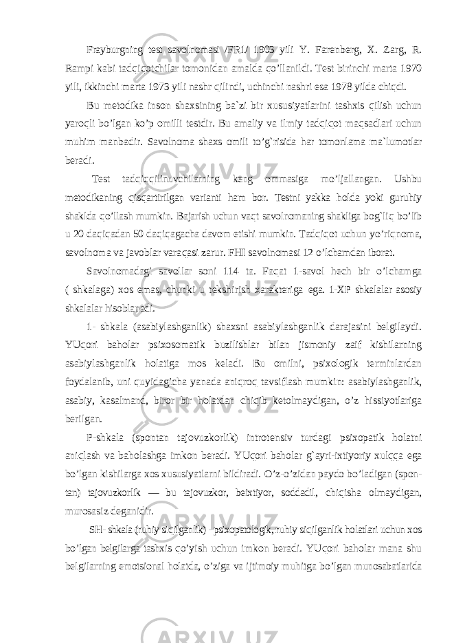 Frayburgning test savolnomasi /FR1/ 1903 yili Y. Farenberg, X. Zarg, R. Rampi kabi tad qiqotchilar tomonidan amalda qo’ llanildi. Test birinchi marta 1970 yili, ikkinchi marta 1973 yili nashr qilindi, uchinchi nashri esa 1978 yilda chiqdi. Bu metodika inson shaxsining ba`zi bir xususiyatlarini tashxis qilish uchun yaro qli b o’ lgan k o’ p omilli testdir. Bu ama liy va ilmiy tad qiqot ma qsadlari uchun mu him ma nbadir. Savolnoma shaxs omili t o’g` risida har tomonlama ma`lumot lar beradi. Test tad qiqq ilinuvchilarning keng ommasiga m o’ ljal langan. Ushbu metodikaning qisqartirilgan varianti ham bor. Testni yakka holda yoki guru hiy shaklda qo’ llash mumkin. Bajarish uchun va qt savolnomaning shakliga bo g` liq b o’ lib u 20 da qiqadan 50 da qiqagacha davom etishi mumkin. Tad qiqot uchun y o’ riqnoma, savolnoma va javoblar vara qasi zarur. FHI savolnomasi 12 o’ lchamdan iborat. Savolnomadagi savollar soni 114 ta. Fa qat 1-savol hech bir o’ lchamga ( shkalaga) xos emas, chunki u tekshirish xarakteriga ega. 1-XP shkalalar asosiy shkalalar hisoblanadi. 1- shkala (asabiylashganlik) shaxsni asabiylashganlik darajasini belgilaydi. YU qori baholar psixosomatik buzilishlar bilan jismoniy zaif kishilarning asabiylashganlik holatiga mos keladi. Bu omilni, psixologik terminlardan foydalanib, uni quyidagicha yanada ani qro q tavsiflash mumkin: asabiy lashganlik, asabiy, kasalmand, biror bir holatdan chi qib ketolmaydigan, o’ z hissiyotlariga berilgan. P-shkala (spontan tajovuzkorlik) introtensiv turdagi psixopatik holatni ani qlash va ba holashga imkon beradi. YUqori baholar g` ayri-ixtiyoriy xulqqa ega bo’ lgan kishilarga xos xususiyatlarni bildiradi. O’ z- o’ zidan paydo b o’ ladigan (spon - tan) tajovuzkorlik — bu tajovuzkor, beixtiyor, soddadil , chi qisha olmaydigan, murosasiz deganidir. SH- shkala (ru hiy si qilganlik) - psixopatologik, ru hiy siqilganlik holatlari uchun xos bo’ lgan belgilarga tashxis qo’ yish uchun imkon beradi. YUqori baholar mana shu belgi larning emotsional holatda, o’ ziga va ijtimoiy mu hitga b o’ lgan munosabatlarida 