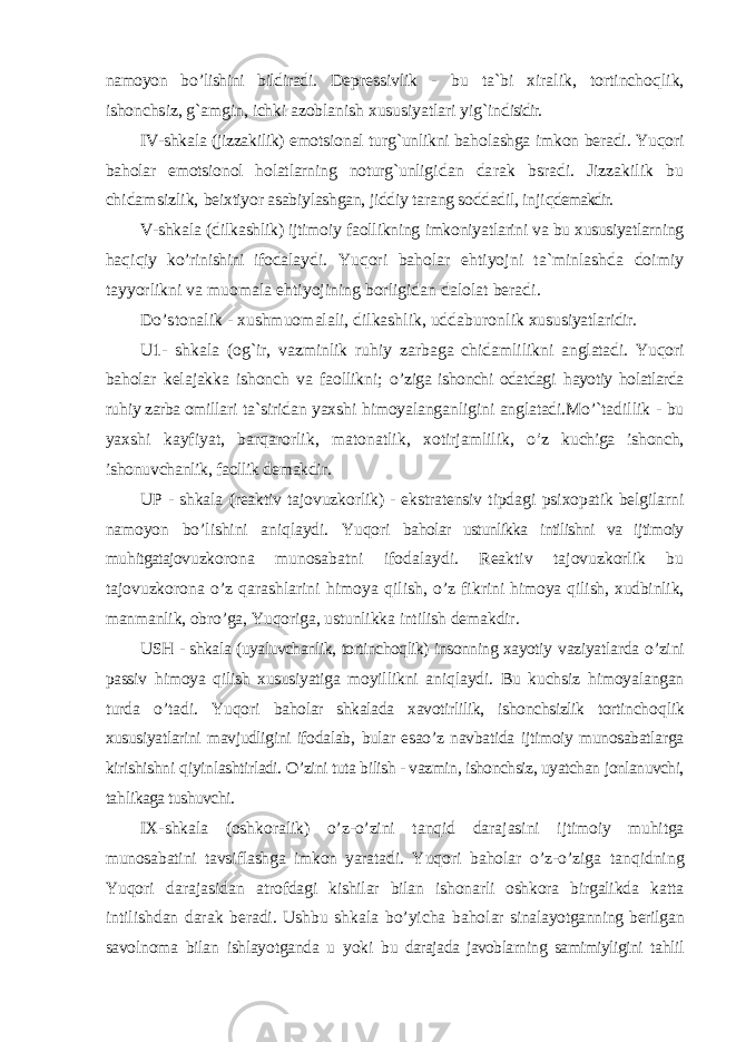 namoyon b o’ lishini bildiradi. Depressivlik - bu ta`bi xiralik, tortincho qlik, ishonchsiz, g` amgin, ichki azoblanish xususiyatlari y ig` ind isidir. IV-shkala (jizzakilik) emotsio nal tur g` unlikni ba holashga imkon beradi. Yuqori baholar emotsionol holatlarning noturg`unligi dan darak bsradi. Jizzakilik bu chidamsizlik, beixtiyor asabiylashgan, jiddiy tarang soddadil, inji qdemakdir. V-shkala (dil kashlik) ijtimoiy faollikning imkoniyat larini va bu xususiyatlarning haqiqiy k o’ rinishini ifoda laydi. Yuqori baholar e htiyojni ta`minlashda doimiy tayyorlikni va muomala e htiyojining borligidan dalolat beradi. Do’stonalik - xushmuomalali, dilkashlik, uddaburon lik xusu siyatlaridir. U1- shkala (o g` ir, vazminlik ru hiy zarbaga chidamlilikni anglatadi. Yuqori baholar kelajakka ishonch va faollikni; o’ ziga ishonchi odatdagi hayotiy holatlarda ru hiy zarba omil lari ta`siridan yaxshi himoyalanganlig ini anglatadi.M o’` tadillik - bu yaxshi kayfiyat, bar q arorlik, matonatlik, xotirjamlilik , o’ z kuchiga ishonch, ishonuvchanlik, faollik demakdir. UP - shkala (reaktiv tajovuzkorlik) - ekstratensiv tipdag i psixopatik belgilarni namoyon b o’ l i shini aniqlaydi. Yuqori baholar ustunlikka intilishni va ijtimoiy mu h itgatajov uzkorona munosabatni ifodalaydi. Reaktiv tajovuzkorlik bu tajovuzkorona o’ z qarashlarini h imoya q ilish, o’ z fikr ini h imoya q ilish, xudbinlik, manmanlik, obr o’ ga, Yu qori ga, ustunlikka intilish demakdir. USH - shkala (uyaluvchanlik, tortinchoqlik) insonning xayotiy vaziyatlarda o’ zini passiv h imoya q ilish xususiyatiga moyil likni ani q laydi. Bu kuchsiz h imoyalangan turda o’ tadi. Yuqori baholar shkalada xavotirlilik, ishonchsizlik tortincho q lik xususiyatlarini mavjudligini ifodalab , bular es ao’ z nav batida ijtimoiy munosabatlarga kirishishni q iyin lashtirladi. O’ zini tuta bilish - vazmin, ishonchsiz, uyatchan jonlanuvchi, ta h likaga tushuvchi. IX-shkala (oshkoralik) o’ z- o’ zini tan q id darajasini ijtimoiy mu h itga munosabatini tavsi f lashga imkon yaratadi. Yuqori baholar o’ z- o’ ziga tan q idning Yu qori darajasidan atrofdagi kishilar bilan ishonarli oshkora birgalikda katta intilishdan darak beradi. Ushbu shkala b o’ yicha baholar sinalayotganning berilgan savolnoma bilan ishlayotganda u yoki b u darajada javoblarning samimiyligini ta h lil 