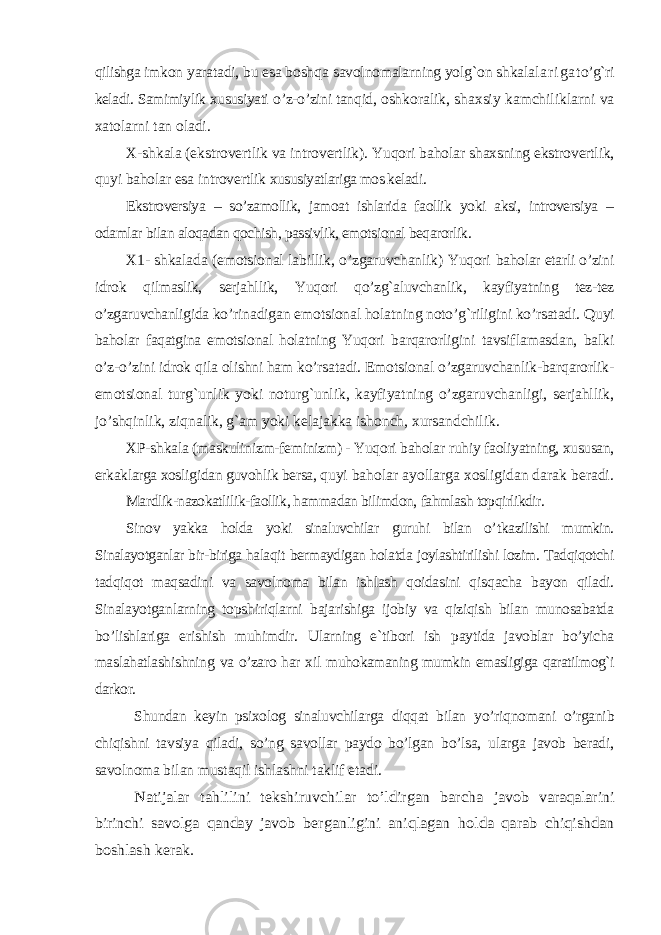 q ilishga imkon yaratadi, bu esa bosh q a savolnomalarning yol g` on shkala l a r i g a t o’g` ri keladi. Samimiylik xususiyati o’ z- o’ zini tan q id, oshkoralik, shaxsiy kamchiliklarni va xatolarni tan oladi. X-shkala (ekstrovertlik va introvertlik) . Yuqori baholar shaxsning ekstrovertlik, q uyi baholar esa introvertlik xususiyatlariga mos keladi . Ekstroversiya – so’zamollik, jamoat ishlarida faollik yoki aksi, introversiya – odamlar bilan aloqadan qochish, passivlik, emotsional beqarorlik. X1- shkalada (emotsional labillik, o’zgaruvchanlik) Yuqori baholar etarli o’zini idrok qilmaslik, serjahllik, Yuqori qo’zg`aluvchan lik, kayfiyatning tez-tez o’zgaruvchanligida ko’rinadigan emotsional holatning noto’g`riligini ko’rsatadi. Q uyi baholar faqatgina emotsional holatning Yuqori barqarorligini tavsiflamasdan, balki o’z-o’zini idrok qila olishni ham ko’rsatadi. Emotsional o’zgaruvchanlik-barqarorlik- emotsional turg`unlik yoki noturg`unlik, kayfiyatning o’zgaruvchanligi, serjahllik, jo’shqinlik, ziqnalik, g`am yoki kelajakka ishonch, xursandchilik. XP-shkala (maskulinizm-feminizm) - Yuqori baholar ruhiy faoliyatning, xususan, erkaklarga xosligidan guvohlik bersa, q uyi baholar ayollarga xosligidan darak beradi. Mardlik-nazokatlilik-faollik, hammadan bilimdon, fahmlash topqirlikdir. Sinov yakka holda yoki sinaluvchilar guruhi bilan o’ tkazilishi mumkin. Sinalayotganlar bir-biriga halaqit bermaydigan holatda joylashtirilishi lozim. Tadqiqotchi tadqiqot maqsadini va savolnoma bilan ishlash qoidasini q isqacha bayon qiladi. Sinalayotganlarning topshiriqlarni bajarishiga ijobiy va qiziqish bilan munosabatda bo’lishlariga erishish muhimdir. Ularning e`tibori ish paytida javoblar bo’yicha maslahatlashishning va o’zaro har xil muhokamaning mumkin emasligiga qaratilmog`i darkor. Shundan keyin psixolog sinaluvchilarga diqqat bilan y o’ riqnomani o’rganib chiqishni tavsiya qiladi, so’ng savollar paydo bo’lgan bo’lsa, ularga javob beradi, savolnoma bilan mustaqil ishlashni taklif etadi.Natijalar tahlilini tekshiruvchilar to’ldirgan barcha javob varaqalarini birinchi savolga qanday javob berganligini aniqlagan holda qarab chiqishdan boshlash kerak. 