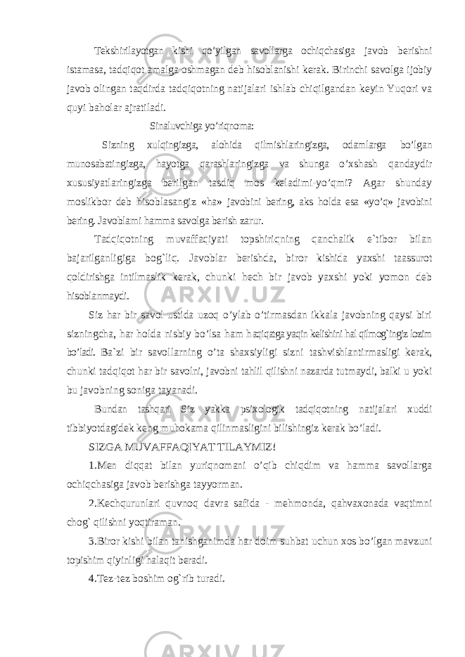 Tekshirilayotgan kishi qo’yilgan savollarga ochiqchasiga javob berishni istamasa, tadqiqot amalga oshmagan deb h isoblanishi kerak. Birinchi savolga ijobiy javob olingan taqdirda tadqiqotning natijalari ishlab chiqilgandan keyin Yuqori va quyi baholar ajratiladi. Sinaluvchiga yo’riqnoma: Sizning xulqingizga, alohida qilmishlaringizga, odamlarga bo’lgan munosabatingizga, hayotga qarashlaringizga va shunga o’ xshash qandaydir xususiyatlaringizga berilgan tasdiq mos keladimi-yo’qmi? Agar shunday moslikbor deb hisoblasangiz «ha» javobini bering, aks holda esa «yo’q» javobini bering. Javoblarni hamma savolga berish zarur. Tadqiqotning muvaffaqiyati topshiriqning qanchalik e`tibor bilan bajarilganligiga bog`liq. Javoblar berishda, bi ror kishida yaxshi taassurot qoldirishga intilmaslik kerak, chunki hech bir javob yaxshi yoki yomon deb hisoblanmaydi. Siz har bir savol ustida uzoq o’ylab o’tirmasdan ikkala javobning qaysi biri sizningcha, har holda nisbiy bo’lsa ham h aqiqatga yaqin kelishini hal qilmog`ingiz lozim bo’ladi. Ba`zi bir savollarning o’ta shaxsiyligi sizni tashvishlantirmasligi kerak, chunki tadqiqot har bir savolni, javobni tahlil qilishni nazarda tutmaydi, balki u yoki bu javobning soniga tayanadi. Bundan tashqari Siz yakka psixologik tadqiqotning natijalari xuddi tibbiyotdagidek keng muhokama qilinmasligini bilishingiz kerak bo’ladi. SIZGA MUVAFFAQIYAT TILAYMIZ! 1. Men diqqat bilan yuriqnomani o’qib chiqdim va hamma savollarga ochiqchasiga javob berishga tayyorman. 2.Kechqurunlari quvnoq davra safida - mehmonda, q ahvaxonada vaqtimni chog` qilishni yoqtiraman. 3.Biror kishi bilan tanishganimda har doim suhbat uchun xos bo’lgan mavzuni topishim qiyinligi halaqit beradi. 4.Tez-tez boshim og`rib turadi. 