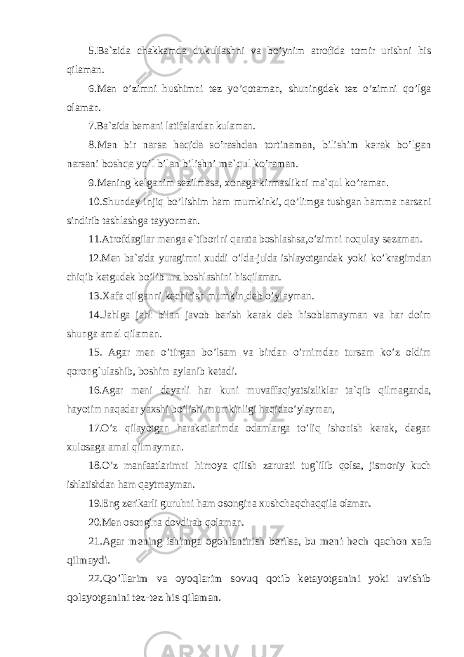 5.Ba`zida chakkamda dukullashni va bo’ynim atrofida tomir urishni his qilaman. 6.Men o’zimni hushimni tez yo’qotaman, shuningdek tez o’zimni qo’lga olaman. 7.Ba`zida bemani latifalardan kulaman.8.Men bir narsa haqida s o’ rashdan tortinaman, bilishim kerak b o’ lgan narsani bosh qa y o’ l bilan bilishni ma` qul ko’ raman. 9.Mening kelganim sezilmasa, xonaga kirmaslikni ma` q ul k o’ raman. 10.Shunday inji q b o’ lishim h am mumkinki, qo’ limga tushgan h amma narsani sindirib tashlashga tayyorman. 11.Atrofdagilar menga e`tiborini q arata boshlashsa ,o’ zimni no q ulay sezaman. 12.Men ba`zida yuragimni xuddi o’ lda-julda ishlayotgandek yoki k o’ kragimdan chi q ib ketgudek b o’ lib ura boshlashini h is q ilaman. 13.Xafa q ilganni kechirish mumkin d e b o’ ylayman. 14.Ja h lga ja h l bilan javob berish kerak deb h isoblamayman va h ar doim shunga amal qi laman. 15. Agar men o’ tirgan b o’ lsam va birdan o’ rnimdan tursam k o’ z oldim q oron g` ulashib, boshim aylanib ketadi. 16.Agar meni deyarli h ar kuni muvaffa q iyatsizliklar ta` q ib q ilmaganda, h ayotim na q adar yaxshi b o’ lishi mumkinligi h a q ida o’ ylayman, 17.О’ z q ilayotgan h arakatlarimda odamlarga t o’ li q ishonish kerak, degan xulosaga amal q ilmayman. 18.O’ z manfaatlarimni h imoya q ilish zarurati tu g` ilib q olsa, jismoniy kuch ishlatishdan h am q aytmayman. 19.Eng zerikarli guru h ni h am osongina xushcha q cha qq ila olaman. 20.Men osongina dovdirab q olaman. 21.Agar mening ishimga ogo hlantirish berilsa, bu meni hech qachon xafa qilmaydi. 22.Qo’llarim va oyoqlarim sovuq qotib ketayotganini yoki uvishib qolayotganini tez-tez his qilaman. 