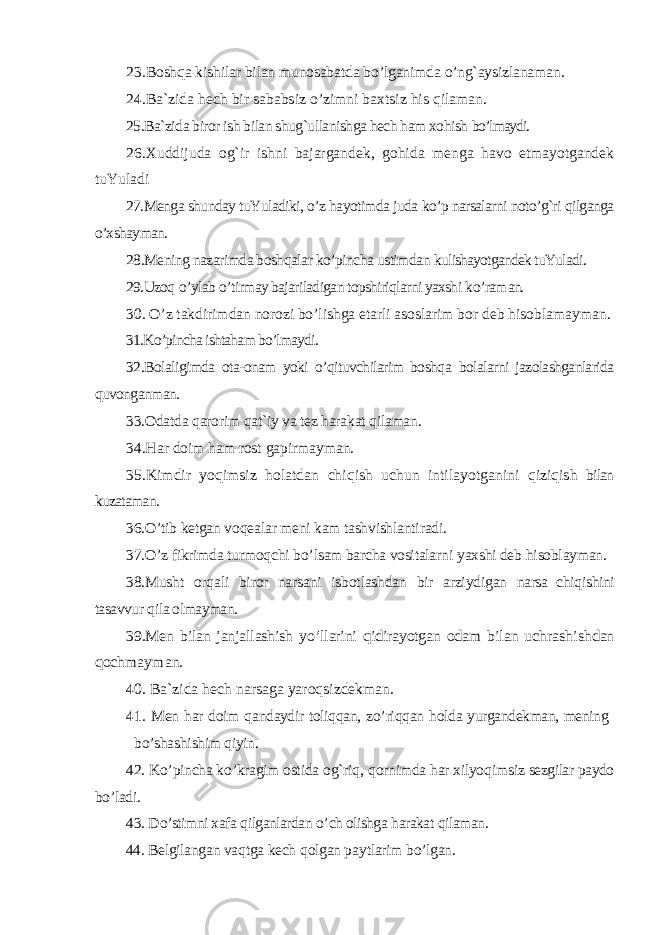 23 .Boshqa kishilar bilan munosabatda bo’lganimda o’ng`aysizlanaman. 24.Ba`zida hech bir sababsiz o’zimni baxtsiz his qilaman.25.Ba`zida biror ish bilan shug`ullanishga hech ham xohish bo’lmaydi. 26.Xuddijuda og`ir ishni bajargandek, gohida menga havo etmayotgandek tuYuladi 27.Menga shunday tuYuladiki, o’z hayotimda juda ko’p narsalarni noto’g`ri qilganga o’xshayman. 28.Mening nazarimda boshqalar ko’pincha ustimdan kulishayotgandek tuYuladi. 29.Uzoq o’ ylab o’ tirmay bajariladigan topshiriqlarni yaxshi k o’ ram an. 30. O’z takdirimdan norozi bo’lishga etarli asoslarim bor deb hisoblamayman. 31.Ko’pincha ishtaham bo’lmaydi. 32.Bolaligimda ota-onam yoki o’qituvchilarim boshqa bolalarni jazolashganlarida quvonganman. 33.Odatda qarorim qat`iy va tez harakat qilaman. 34. H ar doim h am rost gapirmayman. 35.Kimdir yo qimsiz holatdan chi qish uchun intilayotganini qizi qish bilan kuzataman. 36.O’ tib ketgan vo q ealar meni kam tashvishlantiradi. 37. O’ z fikrimda turmo q chi b o’ lsam barcha vositalar ni yaxshi deb h isoblayman. 38.Musht or q ali biror narsani isbotlashdan bir arziydigan narsa chi q ishini tasavvur q ila olmayman. 39.Men bilan janjallashish y o’ llarini qidirayotgan odam bilan uchrashishdan qochmayman. 40. Ba`zida hech narsaga yaro qsizdekman. 41. Men h ar doim q andaydir toli qq an, z o’ ri qq an h olda yurgandekman, mening b o’ sha shi shim q iyin. 42. K o’ pincha k o’ kragim ostida o g` ri q , q ornimda h ar xilyo q imsiz sezgilar paydo b o’ ladi. 43. D o’ stimni xafa q ilganlardan o’ ch olishga h arakat q ilaman. 44. Belgilangan va q tga kech q olgan pa y tlarim b o’ lgan. 