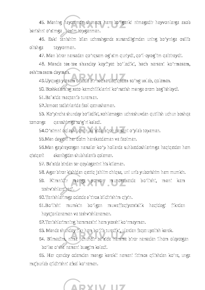 45. M ening h ayotimda shuna q a h am b o’ lganki nimagadir h ayvonlarga azob berishni o’ zimga lozim topganman. 46. E ski tanishim bilan uchrashganda xursandligimdan uning b o’ yniga osilib olishga tayyorman. 47. Men biror narsadan qo’ r q sam o g` zim q ur iy di, qo’ l-oyo g` im q altiraydi. 48. Menda tez-tez shunday kayfiyat b o’ ladiki, hech narsani k o’ rmasam, eshitmasam deyman. 49.Uy quga yotsam odatda bir necha da qiqadan s o’ ng uxlab , qolaman. 50. Boshkalarning xato-kamchiliklarini k o’ rsatish menga orom ba g` ishlaydi. 51.Ba`zida ma qtanib turaman. 52.Jamoat tadbirlarida faol q atnashaman. 53. K o’ pincha shunday b o’ ladiki, xo h lamagan uchrashuvdan q u ti lish uchun bosh q a tomonga q arashimga t o’g` ri keladi. 54.O’ zimni o ql ash uchun ba`zida biror narsani o’ ylab topaman. 55.Men deyarli h ar doim h arakatdaman va faolman. 56.Men gapirayotgan narsalar k o’ p h ollarda su h batdoshlarimga h a q i q atdan h am q izi q arli ekanligidan shub h alanib q olaman. 57. Ba`zida birdan ter q oplaganini h is kilaman. 58. Agar biror kishidan q atti q ja h lim chi q sa, uni urib y uborishim h am mumkin. 59. Kimnidir menga yomon munosabatda b o’ lishi, meni kam tashvishlantiradi. 60.T anishlarimga odatda e`tiroz bildirishim qiyin. 61.B o’ lishi mumkin b o’ lgan muvaffa qiyatsizlik haqidagi f ikrdan hayajonlanaman va tashvishlanaman. 62.Tanishlarimning hamm asini ham yaxshi k o’ rmayman. 63. Menda shunday fikr ham b o’ lib turadiki, ulardan fa qat uyalish kerak. 64. Bilmadim, nima uchundir ba`zida hamma biror narsadan il hom olayotgan bo’ lsa o’ sha narsani buzgim keladi. 65. H ar qanday odamdan menga kerakli narsani iltimos qilishdan k o’ ra, unga majburlab qildirishni afzal k o’ raman. 