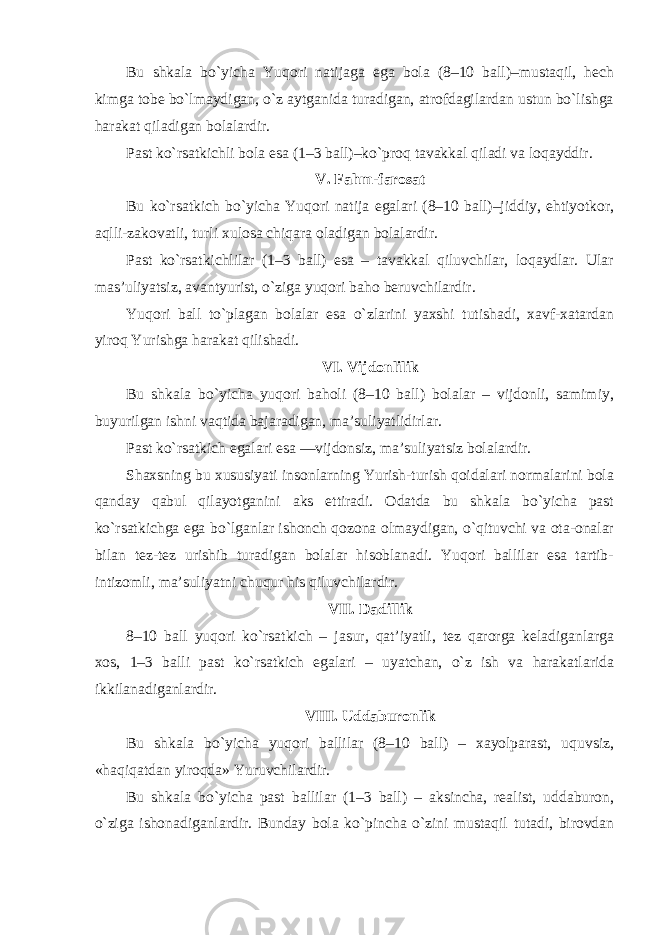 Bu shkala bo`yicha Yuqori natijaga ega bola (8–10 ball)–mustaqil, hech kimga tobe bo`lmaydigan, o`z aytganida turadigan, atrofdagilardan ustun bo`lishga harakat qiladigan bolalardir. Past ko`rsatkichli bola esa (1–3 ball)–ko`proq tavakkal qiladi va loqayddir. V. Fahm-farosat Bu ko`rsatkich bo`yicha Yuqori natija egalari (8–10 ball)–jiddiy, ehtiyotkor, aqlli-zakovatli, turli xulosa chiqara oladigan bolalardir. Past ko`rsatkichlilar (1–3 ball) esa – tavakkal qiluvchilar, loqaydlar. Ular mas’uliyatsiz, avantyurist, o`ziga yuqori baho beruvchilardir. Yuqori ball to`plagan bolalar esa o`zlarini yaxshi tutishadi, xavf-xatardan yiroq Yurishga harakat qilishadi. VI. Vijdonlilik Bu shkala bo`yicha yuqori baholi (8–10 ball) bolalar – vijdonli, samimiy, buyurilgan ishni vaqtida bajaradigan, ma’suliyatlidirlar. Past ko`rsatkich egalari esa —vijdonsiz, ma’suliyatsiz bolalardir. Shaxsning bu xususiyati insonlarning Yurish-turish qoidalari normalarini bola qanday qabul qilayotganini aks ettiradi. Odatda bu shkala bo`yicha past ko`rsatkichga ega bo`lganlar ishonch qozona olmaydigan, o`qituvchi va ota-onalar bilan tez-tez urishib turadigan bolalar hisoblanadi. Yuqori ballilar esa tartib- intizomli, ma’suliyatni chuqur his qiluvchilardir. VII. Dadillik 8–10 ball yuqori ko`rsatkich – jasur, qat’iyatli, tez qarorga keladiganlarga xos, 1–3 balli past ko`rsatkich egalari – uyatchan, o`z ish va harakatlarida ikkilanadiganlardir. VIII. Uddaburonlik Bu shkala bo`yicha yuqori ballilar (8–10 ball) – xayolparast, uquvsiz, «haqiqatdan yiroqda» Yuruvchilardir. Bu shkala bo`yicha past ballilar (1–3 ball) – aksincha, realist, uddaburon, o`ziga ishonadiganlardir. Bunday bola ko`pincha o`zini mustaqil tutadi, birovdan 