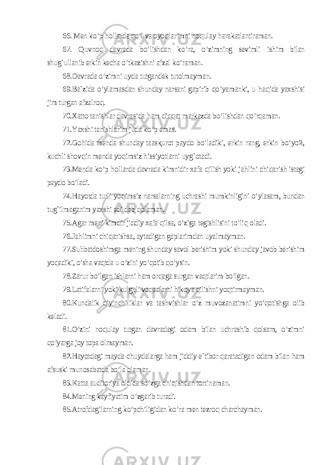 66. Men k o’ p hollarda qo’ l va oyo qlarimni no qulay harakatlantiraman. 67. Q uvno q davrada b o’ lishdan k o’ ra, o’ zimning sevimli ishim bilan shu g` ullanib erkin kecha o’ tkazishni afzal k o’ raman. 68.Davrada o’ zimni uyda tutgandek tutolmayman. 69.Ba`zida o’ ylamasdan shunday narsani gapirib qo’ yamanki, u haqida yaxshisi jim turgan afzalro q. 70.Xatto tanishlar davrasida ham di qq at markazda b o’ lishdan qo’rq aman. 71.Yaxshi tanishlarim juda k o’ p emas. 72.Go hida menda shunday taas қurot paydo b o’ ladiki, erkin rang, erkin b o’ yo й, kuchli shov qin menda yo qimsiz hissiyotlarni uy g` otadi. 73.Menda k o’ p hollarda davrada kimnidir xafa qilish yoki ja hlini chi qarish istagi paydo b o’ ladi. 74.H ayotda turli yo qimsiz narsalarning uchrashi mumkinligini o’ ylasam, bundan tu g` ilmaganim yaxshi edi deb qolaman. 75. Agar meni kimdir jiddiy xafa qilsa, o’ ziga tegishlisini t o’ liq oladi. 76. Ja hlimni chi qarishsa, aytadigan gaplarimdan uyalmayman. 77.Suhbatdoshimga mening shunday savol berishim yoki shunday javob berishim yoqadiki, o’sha vaqtda u o’zini yo’qotib qo’ysin. 78.Zarur bo’lgan ishlarni ham orqaga surgan vaqtlarim bo’lgan. 79.Latifalarni yoki kulguli voqealarni hikoya qilishni yoqtirmayman. 80.Kundalik qiyinchiliklar va tashvishlar o’z muvozanatimni yo’qotishga olib keladi. 81.O’zini noqulay tutgan davradagi odam bilan uchrashib qolsam, o’zimni qo’yarga joy topa olmayman. 82.Hayotdagi mayda-chuydalarga ham jiddiy e`tibor qaratadigan odam bilan ham afsuski munosabatda bo’la olaman. 83. Katta auditoriya oldida s o’ zga chi qishdan tortinaman. 84. Mening kayfiyatim o’ zgarib turadi. 85. Atrofdagilarning k o’ pchili gi dan k o’ ra men tezro q charchayman. 