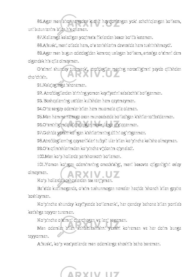 86. Agar men biror narsadan kuchli hayajonlangan yoki achchi qlangan b o’ lsam, uni butun tanim bilan his qilaman. 87 .Kallamga keladigan yo qimsiz fikrlardan bezor b o’ lib ketaman. 88.Afsuski, meni oilada ham, o’ z tanishlarim davrasida ham tushinishmaydi. 89.Agar men bugun odatdagidan kamro q uxlagan b o’ lsam, ertasiga o’ zimni dam olgandek his qila olmayman. O’ zimni shunday tutamanki, atrofdagilar mening noroziligimni paydo qilishdan ch o’ chisin. 91.Kelajagimga ishonaman. 92. Atrofdagilardan birining yomon kayfiyatini sababchisi b o’ lganman. 93. Bosh qalarning ustidan kulishdan ham qaytmayman. 94.O’ ta sergap odamlar bilan ham muom ala qila olaman. 95.Men ham ma narsaga oson munosabatda b o’ ladigan kishilar toifasidanman. 96.O’ smirligimda ta`qiqlangan mavzularga qizi qq anman. 97 .Go hida yaxshi k o’ rgan kishilarimning dilini o g` ritganman. 98.Atrofdagilarning qaysarliklari tufayli ular bilan k o’ pincha kelisha olmayman. 99.O’ z qilmishlari m dan k o’ pincha vijdonim qiynaladi. 100.Men k o’ p hollarda parishonxotir b o’ laman. 101.Yomon k o’ rgan odamimning omadsizligi, meni bezovta qilganligini eslay olmayman. K o’ p hollarda bosh qalardan tez ranjiyman. Ba`zida kutilmaganda, o’ zim tushunmagan narsalar haqida ishonch bilan gapira boshlayman. K o’ pincha shunday kayfiyatda b o’ lamanki, har qanday ba hona bilan por tlab ketishga tayyor turaman. K o’ pincha o’ zimni charchagan va lanj sezaman. Men odamlar bilan su hbatlashishni yaxshi k o’ raman va har doim bunga tayyorman. Afsuski, k o’ p vaziyatlarda men odamlarga shoshib ba ho beraman. 