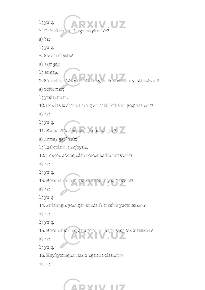 b) y o’q . 7. Chin dildan kulishga moyi l misiz? a) h a; b) y o’q . 8. Siz q andaysiz? a) kamgap; b) sergap. 9. Siz ochi q misiz yoki h islaringizni birovlardan yashirasizmi? a) ochi q man; b) yashiraman. 10. O’ z h is kechinmalaringizni ta h lil q ilishni yo q tirasizmi? a) h a; b) y o’q . 11. K o’ pchilik davrasida b o’ lganda siz? a) tinmay gapirasiz; b) bosh q alarni tinglaysiz. 12. Tez-tez o’ zingizdan norozi b o’ lib turasizmi? a) h a; b) y o’q . 13. Biror nimalarni tashkil q ilishni yo q tirasizmi? a) h a; b) y o’q 14. Sirlaringiz yozilgan kundalik tutishni yo q tirasizmi? a) h a; b) y o’q . 15. Biror narsaning q aroridan uni bajarishga tez o’ tasizmi? a) h a; b) y o’q . 16. Kayfiyatingizni tez o’ zgartira olasizmi? a) h a; 