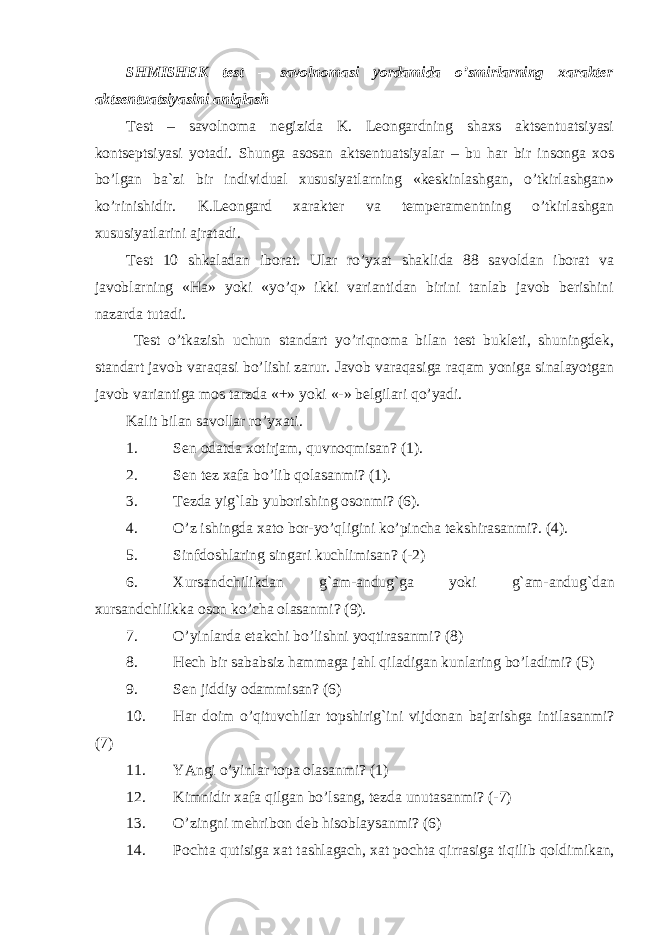 SHMISHEK test – savolnomasi yordamida o’smirlarning xarakter aktsentuatsiyasini aniqlash Test – savolnoma negizida K. Leongardning shaxs aktsentuatsiyasi kontseptsiyasi yotadi. Shunga asosan aktsentuatsiyalar – bu har bir insonga xos bo’lgan ba`zi bir individual xususiyatlarning «keskinlashgan, o’tkirlashgan» ko’rinishidir. K.Leongard xarakter va temperamentning o’tkirlashgan xususiyatlarini ajratadi. Test 10 shkaladan iborat. Ular ro’yxat shaklida 88 savoldan iborat va javoblarning «Ha» yoki «yo’q» ikki variantidan birini tanlab javob berishini nazarda tutadi. Test o’tkazish uchun standart yo’riqnoma bilan test bukleti, shuningdek, standart javob varaqasi bo’lishi zarur. Javob varaqasiga raqam yoniga sinalayotgan javob variantiga mos tarzda «+» yoki «-» belgilari qo’yadi. Kalit bilan savollar r o’ yxati. 1. Sen odatda xotirjam, q uvno q misan? (1). 2. Sen tez xafa b o’ lib q olasanmi? (1). 3. Tezda yi g` lab yuborishing osonmi? (6). 4. O’ z ishingda xato bor-y o’q ligini k o’ pincha tekshirasanmi?. (4). 5. Sinfdoshlaring singari kuchlimisan? (-2) 6. Xursandchilikdan g` am-andu g` ga yoki g` am-andu g` dan xursandchilikka oson k o’ cha olasanmi? (9). 7. O’ yinlarda etakchi b o’ lishni yo q tirasanmi? (8) 8. H ech bir sababsiz h ammaga ja h l q iladigan kunlaring b o’ ladimi? (5) 9. Sen jiddiy odammisan? (6) 10. H ar doim o’q ituvchilar topshiri g` ini vijdonan bajarishga intilasanmi? (7) 11. YAngi o’ yinlar topa olasanmi? (1) 12. Kimnidir xafa q ilgan bo’lsang, tezda unutasanmi? (-7) 13. O’ zingni me h ribon deb h isoblaysanmi? (6) 14. Pochta q utisiga xat tashlagach, xat pochta q irrasiga ti q ilib q oldimikan, 