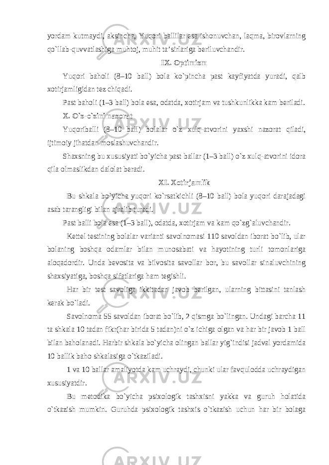 yordam kutmaydi, aksincha, Yuqori ballilar esa ishonuvchan, laqma, birovlarning qo`llab-quvvatlashiga muhtoj, muhit ta’sirlariga beriluvchandir. IX. Optimizm Yuqori baholi (8–10 ball) bola ko`pincha past kayfiyatda yuradi, qalb xotirjamligidan tez chiqadi. Past baholi (1–3 ball) bola esa, odatda, xotirjam va tushkunlikka kam beriladi. X. O`z-o`zini nazorat Yuqori balli (8–10 ball) bolalar o`z xulq-atvorini yaxshi nazorat qiladi, ijtimoiy jihatdan moslashuvchandir. Shaxsning bu xususiyati bo`yicha past ballar (1–3 ball) o`z xulq-atvorini idora qila olmaslikdan dalolat beradi. XI. Xotirjamlik Bu shkala bo`yicha yuqori ko`rsatkichli (8–10 ball) bola yuqori darajadagi asab tarangligi bilan ajralib turadi. Past balli bola esa (1–3 ball), odatda, xotirjam va kam qo`zg`aluvchandir. Kettel testining bolalar varianti savolnomasi 110 savoldan iborat bo`lib, ular bolaning boshqa odamlar bilan munosabati va hayotining turli tomonlariga aloqadordir. Unda bevosita va bilvosita savollar bor, bu savollar sinaluvchining shaxsiyatiga, boshqa sifatlariga ham tegishli. Har bir test savoliga ikkitadan javob berilgan, ularning bittasini tanlash kerak bo`ladi. Savolnoma 55 savoldan iborat bo`lib, 2 qismga bo`lingan. Undagi barcha 11 ta shkala 10 tadan fikr(har birida 5 tadan)ni o`z ichiga olgan va har bir javob 1 ball bilan baholanadi. Harbir shkala bo`yicha olingan ballar yig`indisi jadval yordamida 10 ballik baho shkalasiga o`tkaziladi. 1 va 10 ballar amaliyotda kam uchraydi, chunki ular favqulodda uchraydigan xususiyatdir. Bu metodika bo`yicha psixologik tashxisni yakka va guruh holatida o`tkazish mumkin. Guruhda psixologik tashxis o`tkazish uchun har bir bolaga 