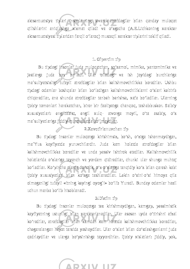 aktsentuatsiya tiplari insonlarning tevarak-atrofdagilar bilan q anday mulo q ot q ilishlarini ani q lashga xizmat q iladi va o’ zgacha (A.E.Lichkoning xarakter aktsentuatsiyasi tiplaridan far q li o’ laro q ) musta q il xarakter tiplarini taklif q iladi. 1. Gipertim tip Bu tipdagi insonlar juda mulo q atchan, s o’ zamol, mimika, pantomimika va jestlarga juda boy b o’ ladi. Ular oiladagi va ish joyidagi burchlariga ma`suliyatsizligi tufayli atrofdagilar bilan kelishmovchilikka boradilar. Ushbu tip d agi odamlar bosh q alar bilan b o’ ladigan kelishmovchiliklarni o’ zlari keltirib chi q aradilar, ana shunda atrofdagilar tanbe h berishsa, xafa b o’ ladilar. Ularning ijobiy tomonlari h arakatchan, biror bir faoliyatga chan q o q , tashabbuskor. Salbiy xususiyatlari: engiltabiat, engil xul q- atvorga mo y il, o’ ta asabiy, o’ z ma`suliyatlariga jiddiy munosabatda b o’ lmaydilar. 2. Xavotirlanuvchan tip Bu tipdagi insonlar mulo q otga kirishimsiz, b o’ sh, o’ ziga ishonmaydigan, ma ` Yus kayfiyatda yuruvchilardir. Juda kam h olatda atrofdagilar bilan kelishmovchilikka boradilar va unda passiv ishtirok etadilar. Kelishmovchilik h olatlarida o’ zlariga tayanch va yordam q idiradilar, chunki ular shunga mu h toj b o’ ladilar. K o’ pincha ularda d o’ stlik, o’ z- o’ zlariga tan q idiy k o’ z bilan q arash kabi ijobiy xususiyatlari bilan k o’ zga tashlanadilar. Lekin o’ zini- o’ zi h imoya q ila olmaganligi tufayli «itning keyingi oyo g` i» b o’ lib Yuradi. Bunday odamlar h azil uchun manba b o’ lib h isoblanadi. 3. Distim tip Bu tipdagi insonlar mulo q otga tez kirishmaydigan, kamgap, p e ssimistik kayfiyatning ustunligi bilan xarakterlanadilar. Ular asosan uyda o’ tirishni afzal k o’ radilar, atrofdagilar bilan kamdan kam h olatda kelishmovchilikka boradilar, chegaralangan h ayot tarzida yashaydilar. Ular o’ zlari bilan d o’ stlashganlarni juda q adrlaydilar va ularga b o’ ysinishga tayyordirlar. Ijobiy xislatlari: jiddiy, pok, 