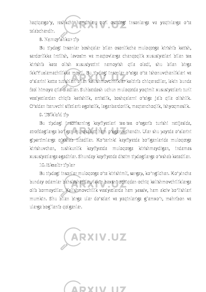 h a q i q atg o’ y, rashkchi h amdirlar, qo’ l ostidagi insonlarga va ya q inlarga o’ ta talabchandir. 8. Namoyishkor tip Bu tipdagi insonlar bosh q alar bilan osonlikcha mulo q otga kirishib ketish, sardorlikka intilish, lavozim va ma q tovlarga chan q o q lik xususiyatlari bilan tez kirishib keta olish xususiyatini namoyish q ila oladi, shu bilan birga ikkiYuzlamachilikka moyil. Bu tipdagi insonlar o’ ziga o’ ta ishonuvchanliklari va o’ zlarini katta tutishlari bilan kelishmovchiliklar keltirib chi q aradilar, lekin bunda faol h imoya q ila oladilar. Su h batdosh uchun mulo q otda yo q imli xususiyatlari: turli vaziyatlardan chi q ib ketishlik, artistlik, bosh q alarni o’ ziga jalb q ila olishlik. O’ zidan itaruvchi sifatlari: egoistlik, laganbardorlik, ma q tanchoqlik, ishyo q maslik. 9. TSikloid tip Bu tipdagi insonlarning kayfiyatlari tez-tez o’ zgarib turishi natijasida, atrofdagilarga b o’ lgan munosabati h am o’ zgaruvchandir. Ular shu paytda o’ zlarini gipertimlarga o’ xshab tutadilar. K o’ tarinki kayfiyatda b o’ lganlarida mulo q otga kirishuvcha n , tushkunlik kayfiyatda mulo q otga kirishmaydigan, indamas xususiyatlarga egadirlar. Shunday kayfiyatda distim tipdagilarga o’ xshab ketadilar. 10. Ekzaltr tiplar Bu tipdagi insonlar mulo q otga o’ ta kirishimli, serga p , k o’ ngilchan. K o’ pincha bunday odamlar ba h slashadilar, lekin baxsni ochiqdan-ochiq kelishmovchiliklarga olib bormaydilar. Kelishmovchilik vaziyatlarda h am passiv, h am aktiv b o’ lishlari mumkin. Shu bilan birga ular d o’ stlari va ya q inlariga g` amx o’ r, me h ribon va ularga bo g` lanib q olganlar. 