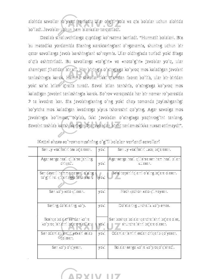 alohida savollar ro`yxati beriladi. Ular o`g`il bola va qiz bolalar uchun alohida bo`ladi. Javoblar uchun ham blankalar tarqatiladi. Dastlab sinaluvchilarga quyidagi ko`rsatma beriladi. “Hurmatli bolalar!. Biz bu metodika yordamida Sizning xarakteringizni o`rganamiz, shuning uchun bir qator savollarga javob bershingizni so`raymiz. Ular oldingizda turibdi yoki Sizga o`qib eshittiriladi. Bu savollarga «to`g`ri» va «noto`g`ri» javoblar yo`q, ular ahamiyati jihatidan bir xil. Har biringiz o`zingizga ko`proq mos keladigan javobni tanlashingiz kerak. Hamma savollar ikki qismdan iborat bo`lib, ular bir-biridan yoki so`zi bilan ajralib turadi. Savol bilan tanishib, o`zingizga ko`proq mos keladigan javobni tanlashingiz kerak. So`rov varaqasida har bir nomer ro`parasida 2 ta kvadrat bor. Siz javobingizning o`ng yoki chap tomonda joylashganligi bo`yicha mos keladigan kvadratga plyus ishorasini qo`ying. Agar savolga mos javobingiz bo`lmasa, o`ylab, ikki javobdan o`zingizga yaqinrog`ini tanlang. Savolni tashlab ketish berilgan 2 ta javobdan birini tanlamaslikka ruxsat etilmaydi”. Kettel shaxs so`rovnomasining o`g`il bolalar varianti savollari Sen uy vazifasini tez bajarasan. yoki Sen uy vazifasini uzoq bajarasan. Agar senga hazil qilishsa jahling chiqadi. yoki Agar senga hazil qilishsa sen ham hazil bilan kulasan. Sen deyarli hamma narsani o`zing to`g`ri hal qilishingga ishonasan. yoki Ba’zi topshiriqlarni o`zing bajara olasan. Sen ko`p xato qilasan. yoki H ech q achon xato q ilmaysan. S e ning do`stlaring ko` p . yoki Do`stlaring unchalik ko` p emas . Boshqa bolalar sendan ko`ra ko`proq ishlarni bajara oladilar. yoki Sen boshqa b ola lar qancha ishni b a jara olsa, shuncha i shni bajara olasan. Sen odamlar ismini yaxshi eslab qolasan. yoki Odamlar ismini esdan chi q arib qo` yasan . Sen k o` p o`q iysan . yoki Bolalar senga k o` ra k o` pro qo`q ishadi . 