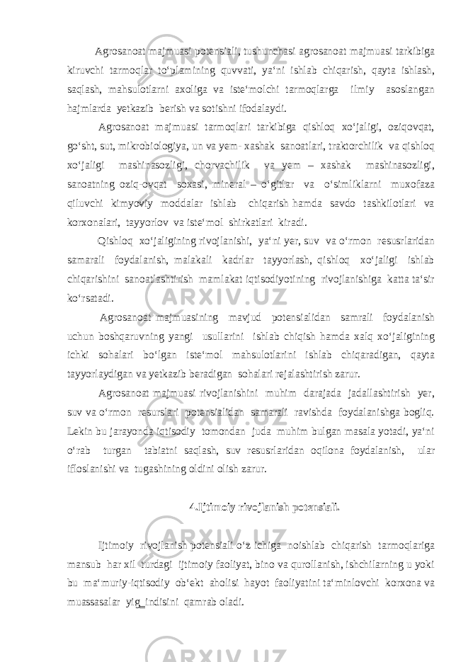 Agrosanoat majmuasi potensiali, tushunchasi agrosanoat majmuasi tarkibiga kiruvchi tarmoqlar to‘plamining quvvati, ya‘ni ishlab chiqarish, qayta ishlash, saqlash, mahsulotlarni axoliga va iste‘molchi tarmoqlarga ilmiy asoslangan hajmlarda yetkazib berish va sotishni ifodalaydi. Agrosanoat majmuasi tarmoqlari tarkibiga qishloq xo‘jaligi, oziqovqat, go‘sht, sut, mikrobiologiya, un va yem- xashak sanoatlari, traktorchilik va qishloq xo‘jaligi mashinasozligi, chorvachilik va yem – xashak mashinasozligi, sanoatning oziq-ovqat soxasi, mineral – o‘gitlar va o‘simliklarni muxofaza qiluvchi kimyoviy moddalar ishlab chiqarish hamda savdo tashkilotlari va korxonalari, tayyorlov va iste‘mol shirkatlari kiradi. Qishloq xo‘jaligining rivojlanishi, ya‘ni yer, suv va o‘rmon resusrlaridan samarali foydalanish, malakali kadrlar tayyorlash, qishloq xo‘jaligi ishlab chiqarishini sanoatlashtirish mamlakat iqtisodiyotining rivojlanishiga katta ta‘sir ko‘rsatadi. Agrosanoat majmuasining mavjud potensialidan samrali foydalanish uchun boshqaruvning yangi usullarini ishlab chiqish hamda xalq xo‘jaligining ichki sohalari bo‘lgan iste‘mol mahsulotlarini ishlab chiqaradigan, qayta tayyorlaydigan va yetkazib beradigan sohalari rejalashtirish zarur. Agrosanoat majmuasi rivojlanishini muhim darajada jadallashtirish yer, suv va o‘rmon resurslari potensialidan samarali ravishda foydalanishga bogliq. Lekin bu jarayonda iqtisodiy tomondan juda muhim bulgan masala yotadi, ya‘ni o‘rab turgan tabiatni saqlash, suv resusrlaridan oqilona foydalanish, ular ifloslanishi va tugashining oldini olish zarur. 4.Ijtimoiy rivojlanish potensiali. Ijtimoiy rivojlanish potensiali o‘z ichiga noishlab chiqarish tarmoqlariga mansub har xil turdagi ijtimoiy faoliyat, bino va qurollanish, ishchilarning u yoki bu ma‘muriy-iqtisodiy ob‘ekt aholisi hayot faoliyatini ta‘minlovchi korxona va muassasalar yig‗indisini qamrab oladi. 