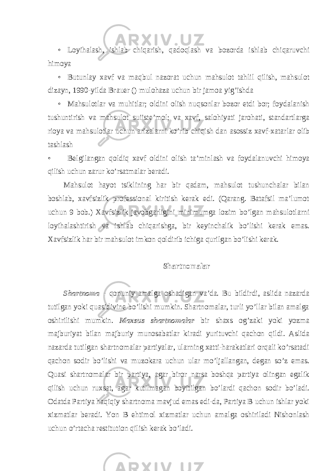  • Loyihalash, ishlab chiqarish, qadoqlash va bozorda ishlab chiqaruvchi himoya • Butunlay xavf va maqbul nazorat uchun mahsulot tahlil qilish, mahsulot dizayn, 1990-yilda Brauer () mulohaza uchun bir jamoa yig’ishda • Mahsulotlar va muhitlar; oldini olish nuqsonlar bozor etdi bor; foydalanish tushuntirish va mahsulot suiiste’mol; va xavf, salohiyati jarohati, standartlarga rioya va mahsulotlar uchun arizalarni ko’rib chiqish dan asossiz xavf-xatarlar olib tashlash • Belgilangan qoldiq xavf oldini olish ta ’ minlash va foydalanuvchi himoya qilish uchun zarur ko ’ rsatmalar beradi . Mahsulot hayot tsiklining har bir qadam, mahsulot tushunchalar bilan boshlab, xavfsizlik professional kiritish kerak edi. (Qarang. Batafsil ma’lumot uchun 9 bob.) Xavfsizlik javobgarligini minimumga lozim bo’lgan mahsulotlarni loyihalashtirish va ishlab chiqarishga, bir keyinchalik bo’lishi kerak emas. Xavfsizlik har bir mahsulot imkon qoldirib ichiga qurilgan bo’lishi kerak. Shartnomalar Shartnoma - qonuniy amalga oshadigan va’da. Bu bildirdi, aslida nazarda tutilgan yoki quasidivine bo’lishi mumkin. Shartnomalar, turli yo’llar bilan amalga oshirilishi mumkin. Maxsus shartnomalar bir shaxs og’zaki yoki yozma majburiyat bilan majburiy munosabatlar kiradi yurituvchi qachon qildi. Aslida nazarda tutilgan shartnomalar partiyalar, ularning xatti-harakatlari orqali ko’rsatadi qachon sodir bo’lishi va muzokara uchun ular mo’ljallangan, degan so’z emas. Quasi shartnomalar bir partiya, agar biror narsa boshqa partiya olingan egalik qilish uchun ruxsat, agar kutilmagan boyitilgan bo’lardi qachon sodir bo’ladi. Odatda Partiya haqiqiy shartnoma mavjud emas edi-da, Partiya B uchun ishlar yoki xizmatlar beradi. Yon B ehtimol xizmatlar uchun amalga oshiriladi Nishonlash uchun o’rtacha restitution qilish kerak bo’ladi. 