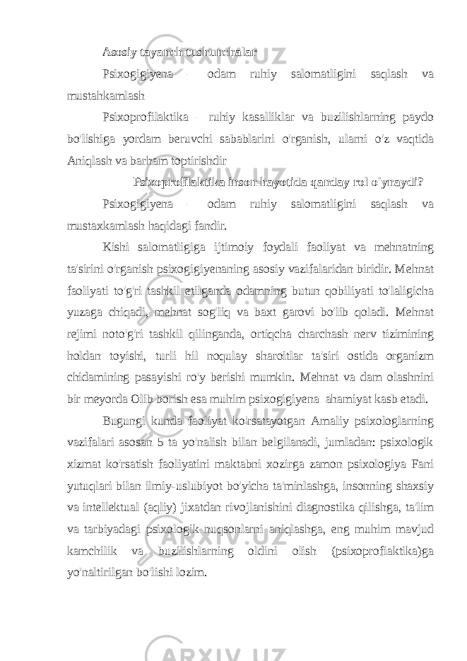 Asosiy tayanch tushunchalar Psixogigiyena – odam ruhiy salomatligini saqlash va mustahkamlash Psixoprofilaktika – ruhiy kasalliklar va buzilishlarning paydo bo&#39;lishiga yordam beruvchi sabablarini o&#39;rganish, ularni o&#39;z vaqtida Aniqlash va barham toptirishdir Psixoprofilaktika inson hayotida qanday rol o&#39;ynaydi? Psixogigiyena – odam ruhiy salomatligini saqlash va mustaxkamlash haqidagi fandir. Kishi salomatligiga ijtimoiy foydali faoliyat va mehnatning ta&#39;sirini o&#39;rganish psixogigiyenaning asosiy vazifalaridan biridir. Mehnat faoliyati to&#39;g&#39;ri tashkil etilganda odamning butun qobiliyati to&#39;laligicha yuzaga chiqadi, mehnat sog&#39;liq va baxt garovi bo&#39;lib qoladi. Mehnat rejimi noto&#39;g&#39;ri tashkil qilinganda, ortiqcha charchash nerv tizimining holdan toyishi, turli hil noqulay sharoitlar ta&#39;siri ostida organizm chidamining pasayishi ro&#39;y berishi mumkin. Mehnat va dam olashnini bir meyorda Olib borish esa muhim psixogigiyena ahamiyat kasb etadi. Bugungi kunda faoliyat ko&#39;rsatayotgan Amaliy psixologlarning vazifalari asosan 5 ta yo&#39;nalish bilan belgilanadi, jumladan: psixologik xizmat ko&#39;rsatish faoliyatini maktabni xozirga zamon psixologiya Fani yutuqlari bilan ilmiy-uslubiyot bo&#39;yicha ta&#39;minlashga, insonning shaxsiy va intellektual (aqliy) jixatdan rivojlanishini diagnostika qilishga, ta&#39;lim va tarbiyadagi psixologik nuqsonlarni aniqlashga, eng muhim mavjud kamchilik va buzilishlarning oldini olish (psixoprofiaktika)ga yo&#39;naltirilgan bo&#39;lishi lozim. 