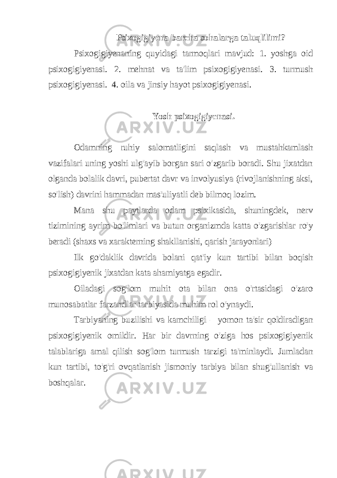 Psixogigiyena barcha sohalarga taluqlilimi? Psixogigiyenaning quyidagi tarmoqlari mavjud: 1. yoshga oid psixogigiyenasi. 2. mehnat va ta&#39;lim psixogigiyenasi. 3. turmush psixogigiyenasi. 4. oila va jinsiy hayot psixogigiyenasi. Yosh psixogigiyenasi. Odamning ruhiy salomatligini saqlash va mustahkamlash vazifalari uning yoshi ulg&#39;ayib borgan sari o&#39;zgarib boradi. Shu jixatdan olganda bolalik davri, pubertat davr va involyusiya (rivojlanishning aksi, so&#39;lish) davrini hammadan mas&#39;uliyatli deb bilmoq lozim. Mana shu paytlarda odam psixikasida, shuningdek, nerv tizimining ayrim bo&#39;limlari va butun organizmda katta o&#39;zgarishlar ro&#39;y beradi (shaxs va xarakterning shakllanishi, qarish jarayonlari) Ilk go&#39;daklik davrida bolani qat&#39;iy kun tartibi bilan boqish psixogigiyenik jixatdan kata ahamiyatga egadir. Oiladagi sog&#39;lom muhit ota bilan ona o&#39;rtasidagi o&#39;zaro munosabatlar farzandlar tarbiyasida muhim rol o&#39;ynaydi. Tarbiyaning buzilishi va kamchiligi – yomon ta&#39;sir qoldiradigan psixogigiyenik omildir. Har bir davrning o&#39;ziga hos psixogigiyenik talablariga amal qilish sog&#39;lom turmush tarzigi ta&#39;minlaydi. Jumladan kun tartibi, to&#39;g&#39;ri ovqatlanish jismoniy tarbiya bilan shug&#39;ullanish va boshqalar. 