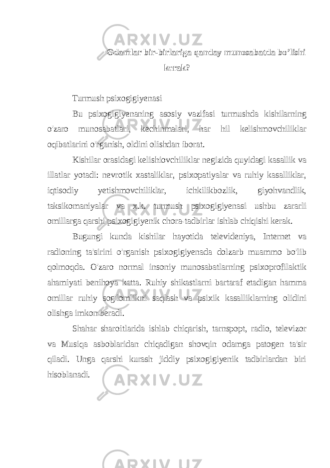 Odamlar bir-birlariga qanday munosabatda bo’lishi kerak? Turmush psixogigiyenasi Bu psixogigiyenaning asosiy vazifasi turmushda kishilarning o&#39;zaro munosabatlari, kechinmalari, har hil kelishmovchiliklar oqibatlarini o&#39;rganish, oldini olishdan iborat. Kishilar orasidagi kelishiovchiliklar negizida quyidagi kasallik va illatlar yotadi: nevrotik xastaliklar, psixopatiyalar va ruhiy kasalliklar, iqtisodiy yetishmovchiliklar, ichkilikbozlik, giyohvandlik, taksikomaniyalar va x.k. turmush psixogigiyenasi ushbu zararli omillarga qarshi psixogigiyenik chora-tadbirlar ishlab chiqishi kerak. Bugungi kunda kishilar hayotida televideniya, Internet va radioning ta&#39;sirini o&#39;rganish psixogigiyenada dolzarb muammo bo&#39;lib qolmoqda. O&#39;zaro normal insoniy munosabatlarning psixoprofilaktik ahamiyati benihoya katta. Ruhiy shikastlarni bartaraf etadigan hamma omillar ruhiy sog&#39;lomlikni saqlash va psixik kasalliklarning olidini olishga imkon beradi. Shahar sharoitlarida ishlab chiqarish, tarnspopt, radio, televizor va Musiqa asboblaridan chiqadigan shovqin odamga patogen ta&#39;sir qiladi. Unga qarshi kurash jiddiy psixogigiyenik tadbirlardan biri hisoblanadi. 