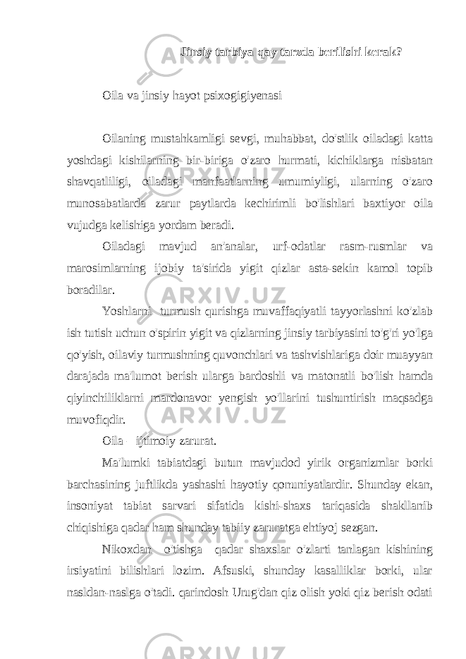 Jinsiy tarbiya qay tarzda berilishi kerak? Oila va jinsiy hayot psixogigiyenasi Oilaning mustahkamligi sevgi, muhabbat, do&#39;stlik oiladagi katta yoshdagi kishilarning bir-biriga o&#39;zaro hurmati, kichiklarga nisbatan shavqatliligi, oiladagi manfaatlarning umumiyligi, ularning o&#39;zaro munosabatlarda zarur paytlarda kechirimli bo&#39;lishlari baxtiyor oila vujudga kelishiga yordam beradi. Oiladagi mavjud an&#39;analar, urf-odatlar rasm-rusmlar va marosimlarning ijobiy ta&#39;sirida yigit qizlar asta-sekin kamol topib boradilar. Yoshlarni turmush qurishga muvaffaqiyatli tayyorlashni ko&#39;zlab ish tutish uchun o&#39;spirin yigit va qizlarning jinsiy tarbiyasini to&#39;g&#39;ri yo&#39;lga qo&#39;yish, oilaviy turmushning quvonchlari va tashvishlariga doir muayyan darajada ma&#39;lumot berish ularga bardoshli va matonatli bo&#39;lish hamda qiyinchiliklarni mardonavor yengish yo&#39;llarini tushuntirish maqsadga muvofiqdir. Oila – ijtimoiy zarurat. Ma&#39;lumki tabiatdagi butun mavjudod yirik organizmlar borki barchasining juftlikda yashashi hayotiy qonuniyatlardir. Shunday ekan, insoniyat tabiat sarvari sifatida kishi-shaxs tariqasida shakllanib chiqishiga qadar ham shunday tabiiy zaruratga ehtiyoj sezgan. Nikoxdan o&#39;tishga qadar shaxslar o&#39;zlarti tanlagan kishining irsiyatini bilishlari lozim. Afsuski, shunday kasalliklar borki, ular nasldan-naslga o&#39;tadi. qarindosh Urug&#39;dan qiz olish yoki qiz berish odati 