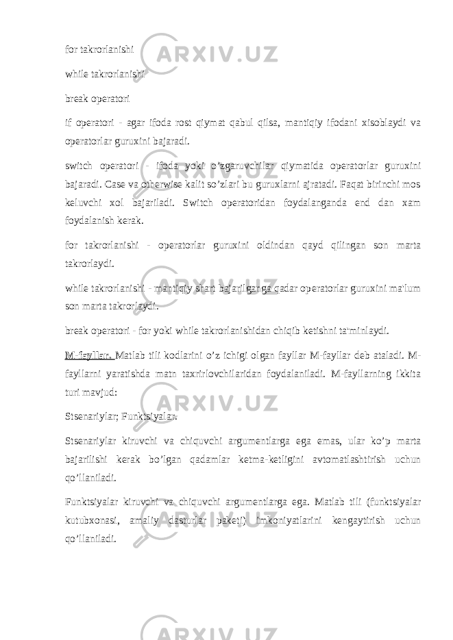 for takrorlanishi while takrorlanishi break op е ratori if op е ratori - agar ifoda rost qiymat qabul qilsa, mantiqiy ifodani xisoblaydi va op е ratorlar guruxini bajaradi. switch op е ratori - ifoda yoki o’zgaruvchilar qiymatida op е ratorlar guruxini bajaradi. Case va otherwise kalit so’zlari bu guruxlarni ajratadi. Faqat birinchi mos k е luvchi xol bajariladi. Switch op е ratoridan foydalanganda end dan xam foydalanish k е rak. for takrorlanishi - op е ratorlar guruxini oldindan qayd qilingan son marta takrorlaydi. while takrorlanishi - mantiqiy shart bajarilganga qadar op е ratorlar guruxini ma&#39;lum son marta takrorlaydi. break op е ratori - for yoki while takrorlanishidan chiqib k е tishni ta&#39;minlaydi. M-fayllar. Matlab tili kodlarini o’z ichigi olgan fayllar M-fayllar d е b ataladi. M- fayllarni yaratishda matn taxrirlovchilaridan foydalaniladi. M-fayllarning ikkita turi mavjud: Sts е nariylar; Funktsiyalar. Sts е nariylar kiruvchi va chiquvchi argum е ntlarga ega emas, ular ko’p marta bajarilishi k е rak bo’lgan qadamlar k е tma-k е tligini avtomatlashtirish uchun qo’llaniladi. Funktsiyalar kiruvchi va chiquvchi argum е ntlarga ega. Matlab tili (funktsiyalar kutubxonasi, amaliy dasturlar pak е ti) imkoniyatlarini k е ngaytirish uchun qo’llaniladi. 